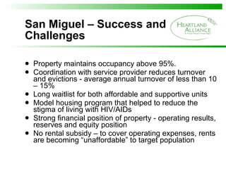 San Miguel – Success and Challenges Property maintains occupancy above 95%. Coordination with service provider reduces turnover and evictions - average annual turnover of less than 10 – 15%  Long waitlist for both affordable and supportive units Model housing program that helped to reduce the stigma of living with HIV/AIDs Strong financial position of property - operating results, reserves and equity position No rental subsidy – to cover operating expenses, rents are becoming “unaffordable” to target population 