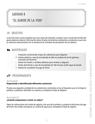 5º BÁSICO




       LECCIóN 6
       “EL SABOR DE LA VIDA”


è     OBJETIVO
La lección tiene como propósito que seas capaz de entender y explicar que a través del sentido del
gusto podemos obtener información sobre el sabor de distintas substancias o productos y que esto
se relaciona directamente con la existencia de umbrales de percepción de los sabores.



Á     MATERIALES
           - Frasquitos conteniendo 4 tipos de substancias para degustar
           7 Vasitos plásticos, vaso de precipitado de 300 ml, probeta de 50 ml, gotarios,
             marcador permanente




                                                                                                        S I S T E M A N E R V IO SO, S E NT I DO S Y M O V I M I E N T O
           - Palitos de helado o varillitas plásticas para revolver y degustar
           - Toalla absorbente y vaso de precipitado de 100 ml para recibir agua de lavado
           1 botella de sucedáneo de jugo de limón



U      PROCEDIMIENTO
Actividad1:
Degustando e identificando diferentes sustancias

Prueba una pequeña cantidad de las substancias contenidas en los 4 frasquitos que te entregó el
profesor o profesora. Identifica sus sabores y completa la Hoja de Registro.



Actividad 2:
¿Cuándo empezamos a sentir un sabor?

Sigue las indicaciones de la Hoja de registro y las que dé el profesor y prepara 6 diluciones de jugo
de limón. No olvides incorporar un control de agua pura. Completa la Hoja de registro.




                                                 
 
