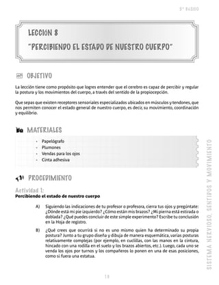 5º BÁSICO




      LECCIóN 8
      “PERCIBIENDO EL ESTADO DE NUESTRO CUERPO”


è     OBJETIVO
La lección tiene como propósito que logres entender que el cerebro es capaz de percibir y regular
la postura y los movimientos del cuerpo, a través del sentido de la propiocepción.

Que sepas que existen receptores sensoriales especializados ubicados en músculos y tendones, que
nos permiten conocer el estado general de nuestro cuerpo, es decir, su movimiento, coordinación
y equilibrio.



Á     MATERIALES
           -   Papelógrafo




                                                                                                       SI S T E M A N E R V IO SO, S E NT I DO S Y M O V I M I E N T O
           -   Plumones
           -   Vendas para los ojos
           -   Cinta adhesiva



U     PROCEDIMIENTO
Actividad 1:
Percibiendo el estado de nuestro cuerpo

          A)    Siguiendo las indicaciones de tu profesor o profesora, cierra tus ojos y pregúntate:
                ¿Dónde está mi pie izquierdo? ¿Cómo están mis brazos? ¿Mi pierna está estirada o
                doblada? ¿Qué puedes concluir de este simple experimento? Escribe tu conclusión
                en la Hoja de registro.
          B)    ¿Qué crees que ocurrirá si no es uno mismo quien ha determinado su propia
                postura? Junto a tu grupo diseña y dibuja de manera esquemática, varias posturas
                relativamente complejas (por ejemplo, en cuclillas, con las manos en la cintura,
                hincado con una rodilla en el suelo y los brazos abiertos, etc.). Luego, cada uno se
                venda los ojos por turnos y los compañeros lo ponen en una de esas posiciones,
                como si fuera una estatua.



                                                
 