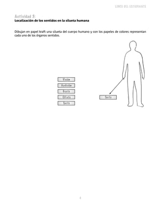LIBRO DEL ESTUDIANTE


Actividad 3:
Localización de los sentidos en la silueta humana


Dibujan en papel kraft una silueta del cuerpo humano y con los papeles de colores representan
cada uno de los órganos sentidos.




                                  Visión
                                Audición
                                  Gusto
                                 Olfato                        Tacto
                                  Tacto




                                             
 