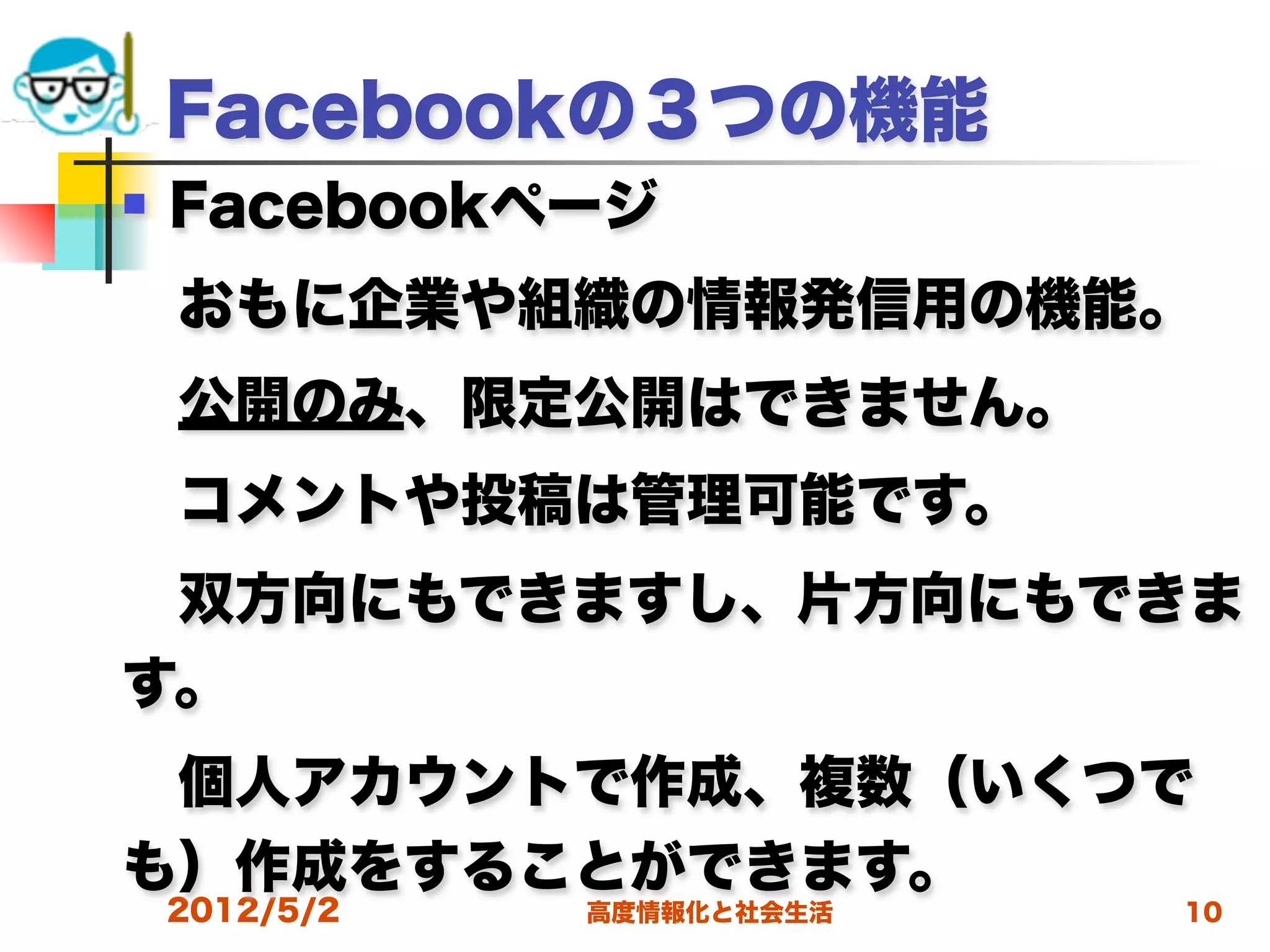 Facebookの３つの機能
   Facebookページ
 おもに企業や組織の情報発信用の機能。
 公開のみ、限定公開はできません。
 コメントや投稿は管理可能です。
 双方向にもできますし、片方向にもできま
す。
 個人アカウントで作成、複数（いくつで
も）作成をすることができます。
    2012/5/2   高度情報化と社会生活   10
 