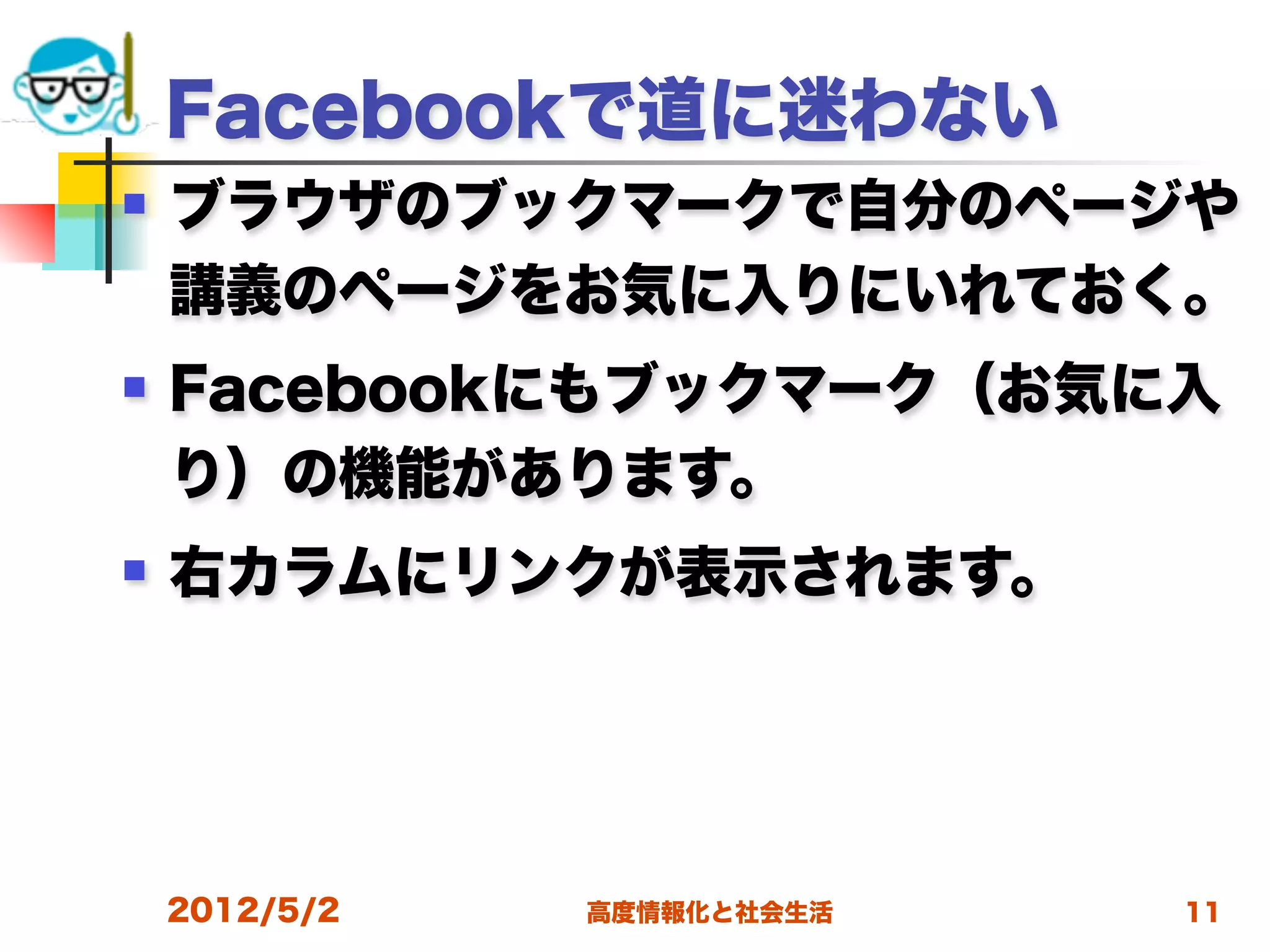 Facebookで道に迷わない
   ブラウザのブックマークで自分のページや
    講義のページをお気に入りにいれておく。
   Facebookにもブックマーク（お気に入
    り）の機能があります。
   右カラムにリンクが表示されます。




    2012/5/2   高度情報化と社会生活   11
 
