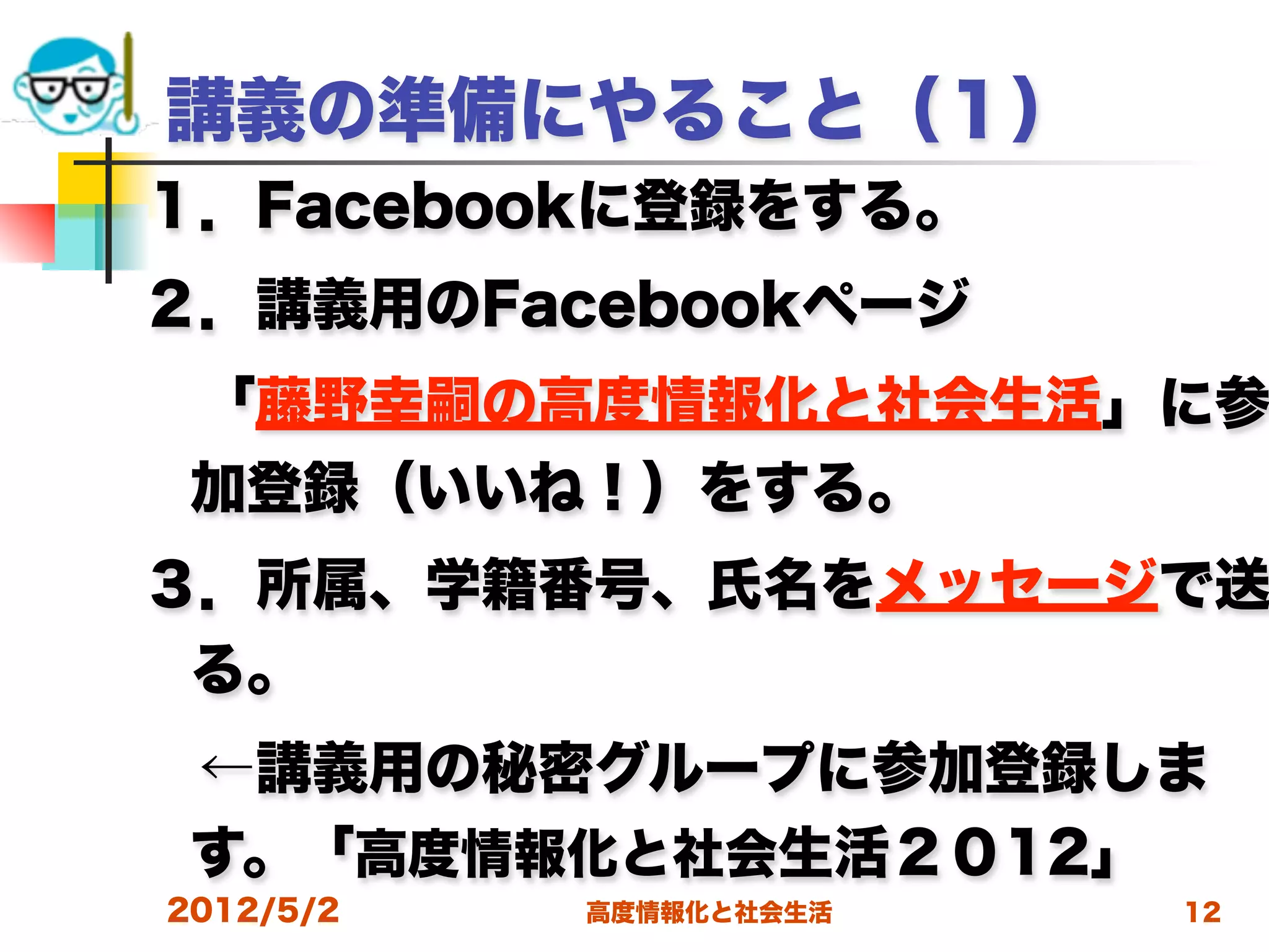 講義の準備にやること（１）
１．Facebookに登録をする。
２．講義用のFacebookページ
 「藤野幸嗣の高度情報化と社会生活」に参
 加登録（いいね！）をする。
３．所属、学籍番号、氏名をメッセージで送
 る。
 ←講義用の秘密グループに参加登録しま
 す。「高度情報化と社会生活２０12」
2012/5/2   高度情報化と社会生活   12
 