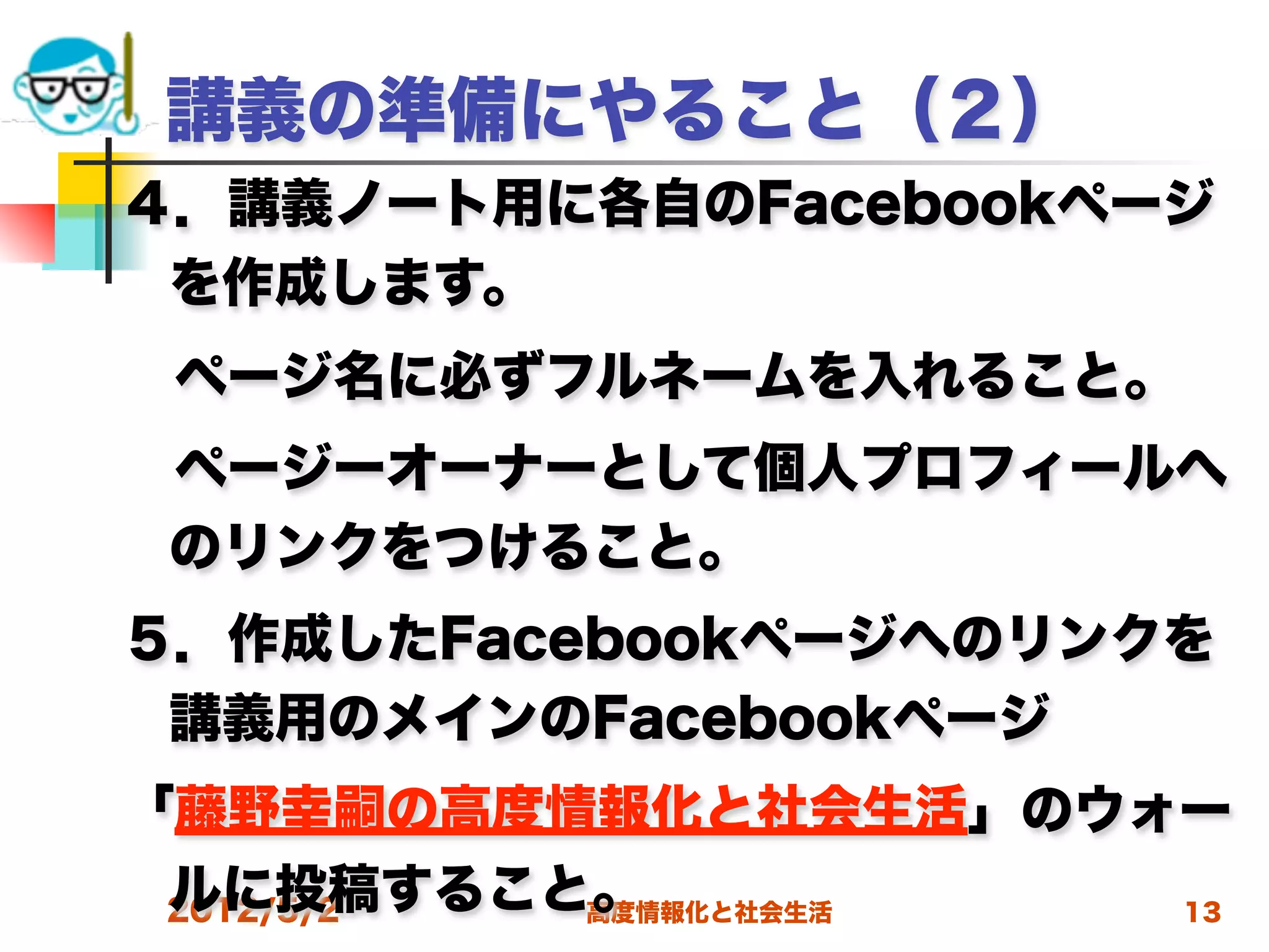 講義の準備にやること（２）
４．講義ノート用に各自のFacebookページ
 を作成します。
 ページ名に必ずフルネームを入れること。
 ページーオーナーとして個人プロフィールへ
 のリンクをつけること。
５．作成したFacebookページへのリンクを
 講義用のメインのFacebookページ
「藤野幸嗣の高度情報化と社会生活」のウォー
 ルに投稿すること。
 2012/5/2 高度情報化と社会生活 13
 
