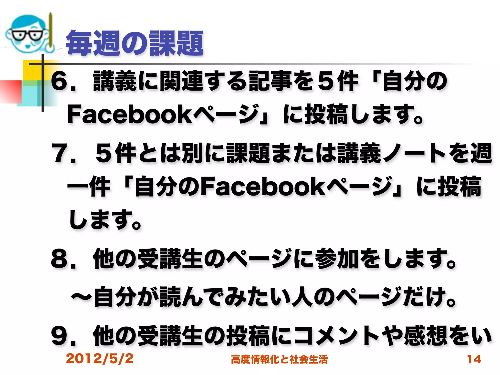 毎週の課題
６．講義に関連する記事を５件「自分の
 Facebookページ」に投稿します。
７．５件とは別に課題または講義ノートを週
 一件「自分のFacebookページ」に投稿
 します。
８．他の受講生のページに参加をします。 
 ∼自分が読んでみたい人のページだけ。
９．他の受講生の投稿にコメントや感想をい
2012/5/2   高度情報化と社会生活   14
 