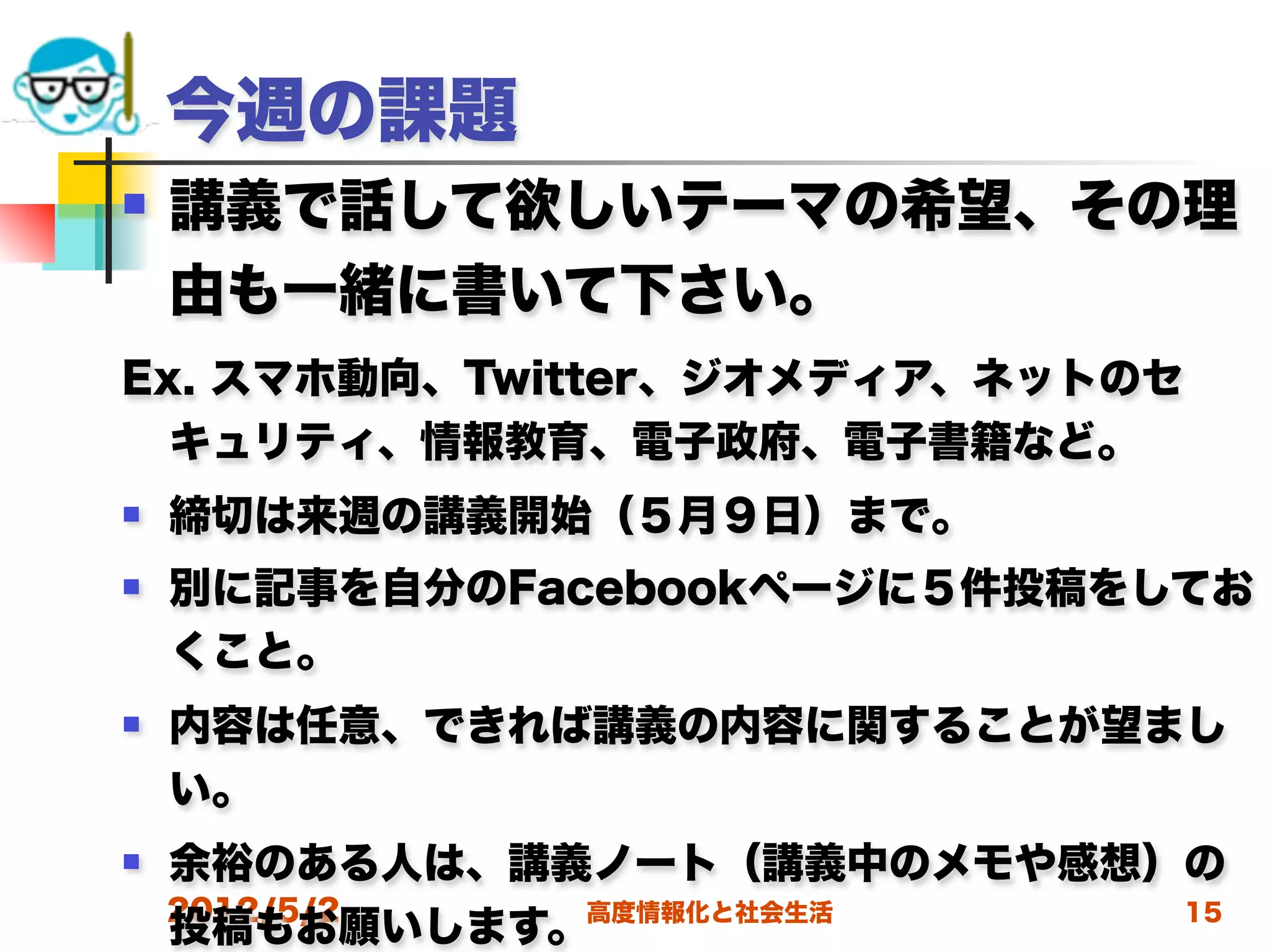 今週の課題
   講義で話して欲しいテーマの希望、その理
    由も一緒に書いて下さい。
Ex. スマホ動向、Twitter、ジオメディア、ネットのセ
  キュリティ、情報教育、電子政府、電子書籍など。
   締切は来週の講義開始（５月９日）まで。
   別に記事を自分のFacebookページに５件投稿をしてお
    くこと。
   内容は任意、できれば講義の内容に関することが望まし
    い。
   余裕のある人は、講義ノート（講義中のメモや感想）の
    2012/5/2
    投稿もお願いします。高度情報化と社会生活    15
 