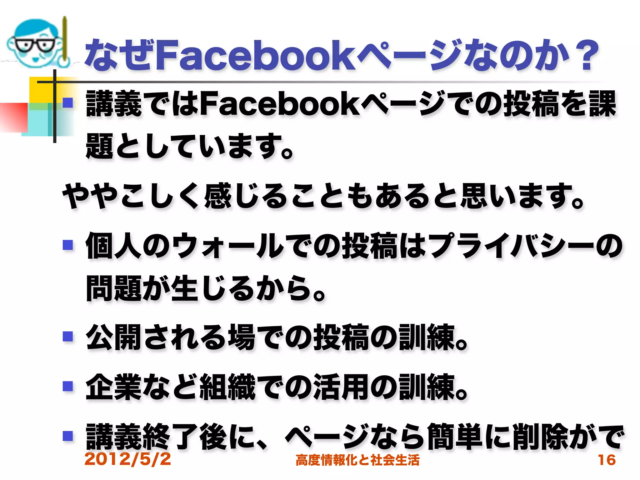 なぜFacebookページなのか？
   講義ではFacebookページでの投稿を課
    題としています。
ややこしく感じることもあると思います。
   個人のウォールでの投稿はプライバシーの
    問題が生じるから。
   公開される場での投稿の訓練。
   企業など組織での活用の訓練。
   講義終了後に、ページなら簡単に削除がで
    2012/5/2   高度情報化と社会生活   16
 