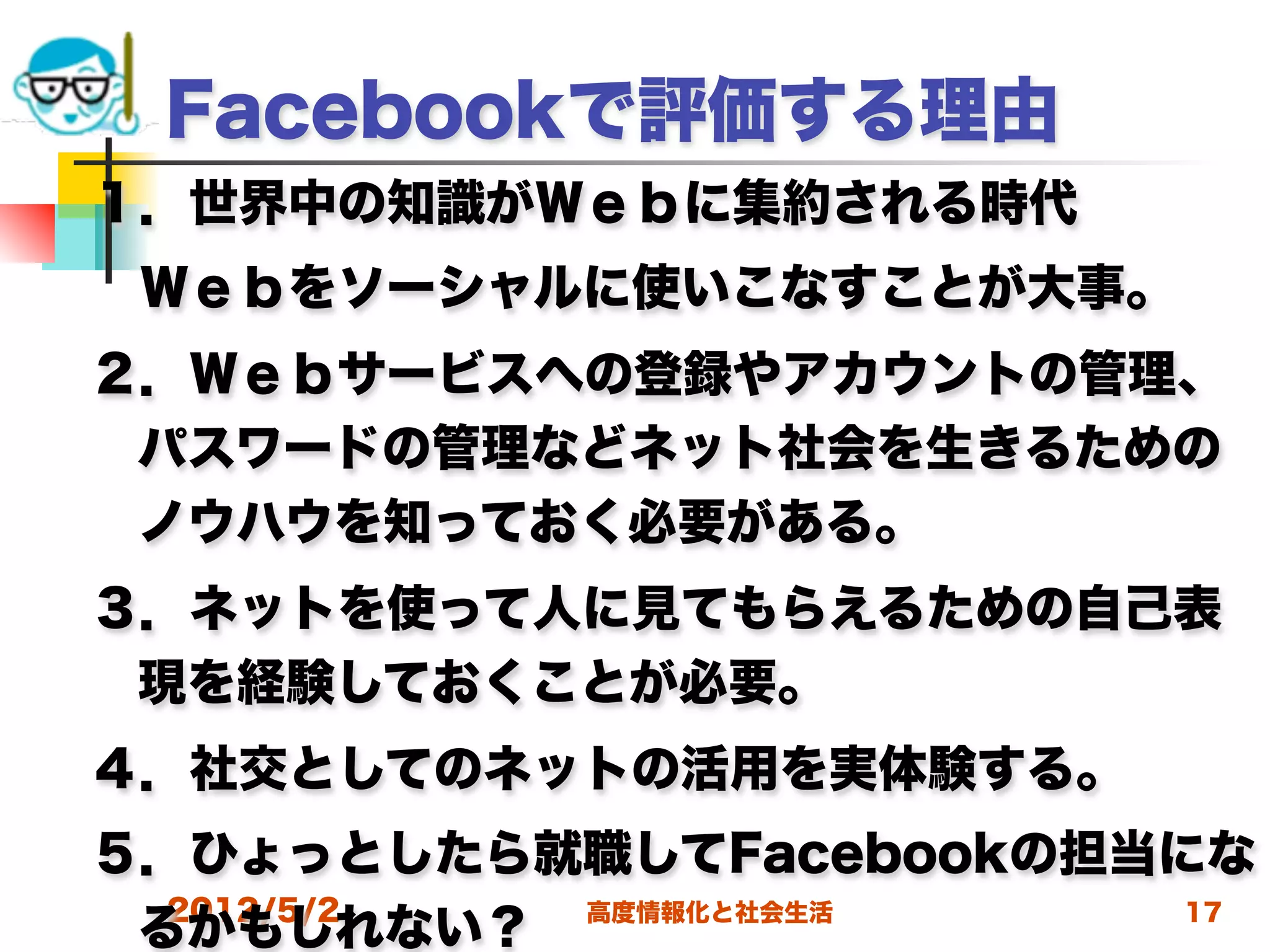 Facebookで評価する理由
１．世界中の知識がＷｅｂに集約される時代
 Ｗｅｂをソーシャルに使いこなすことが大事。
２．Ｗｅｂサービスへの登録やアカウントの管理、
 パスワードの管理などネット社会を生きるための
 ノウハウを知っておく必要がある。
３．ネットを使って人に見てもらえるための自己表
 現を経験しておくことが必要。
４．社交としてのネットの活用を実体験する。
５．ひょっとしたら就職してFacebookの担当にな
  2012/5/2 高度情報化と社会生活    17
 るかもしれない？
 