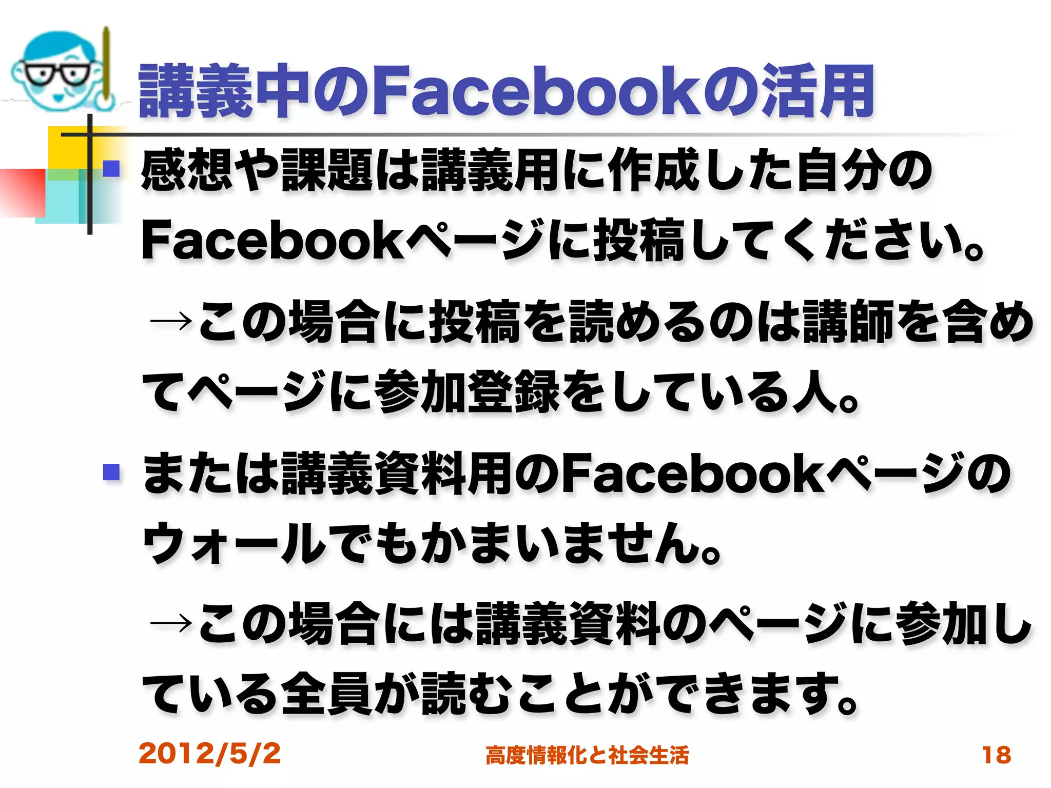 講義中のFacebookの活用
   感想や課題は講義用に作成した自分の
    Facebookページに投稿してください。
 →この場合に投稿を読めるのは講師を含め
 てページに参加登録をしている人。
   または講義資料用のFacebookページの
    ウォールでもかまいません。
 →この場合には講義資料のページに参加し
 ている全員が読むことができます。
    2012/5/2   高度情報化と社会生活   18
 