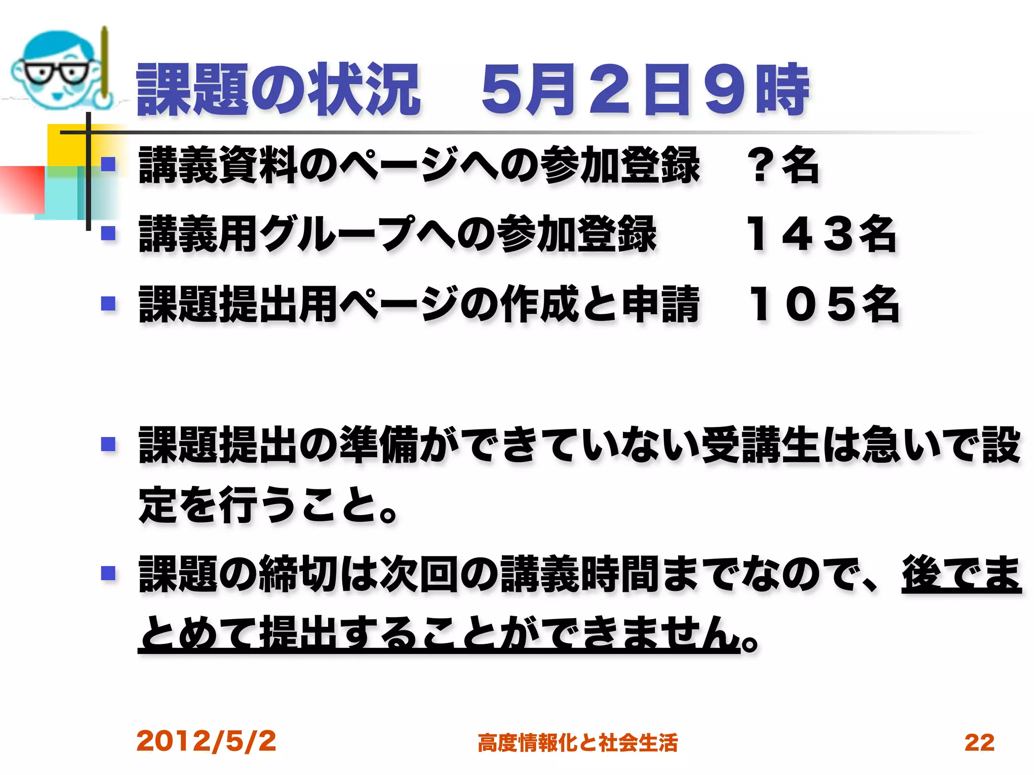課題の状況 5月２日９時
   講義資料のページへの参加登録 ？名
   講義用グループへの参加登録  １４３名
   課題提出用ページの作成と申請 １０５名


   課題提出の準備ができていない受講生は急いで設
    定を行うこと。
   課題の締切は次回の講義時間までなので、後でま
    とめて提出することができません。
 
    2012/5/2   高度情報化と社会生活   22
 