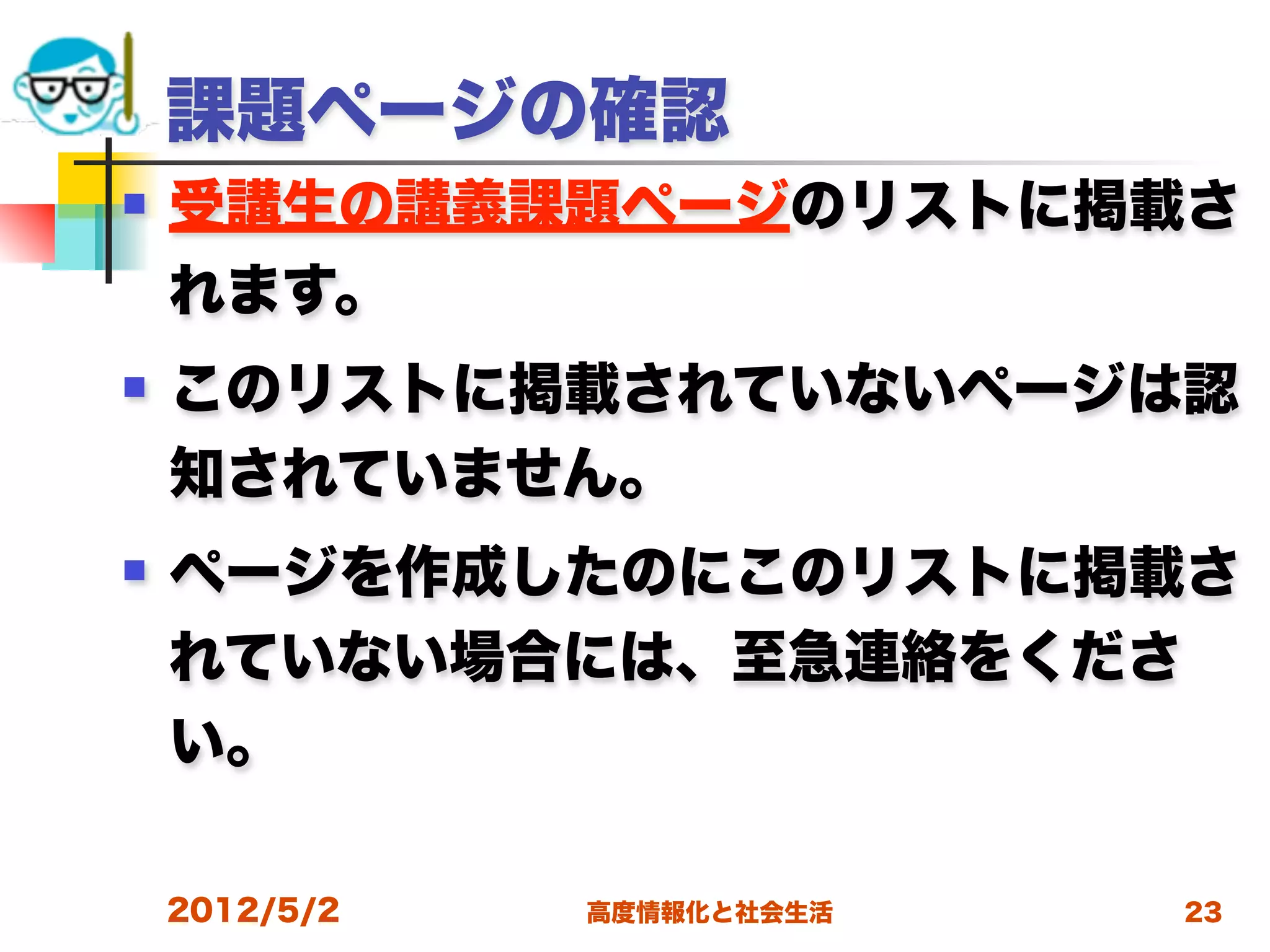 課題ページの確認
   受講生の講義課題ページのリストに掲載さ
    れます。
   このリストに掲載されていないページは認
    知されていません。
   ページを作成したのにこのリストに掲載さ
    れていない場合には、至急連絡をくださ
    い。

    2012/5/2   高度情報化と社会生活   23
 
