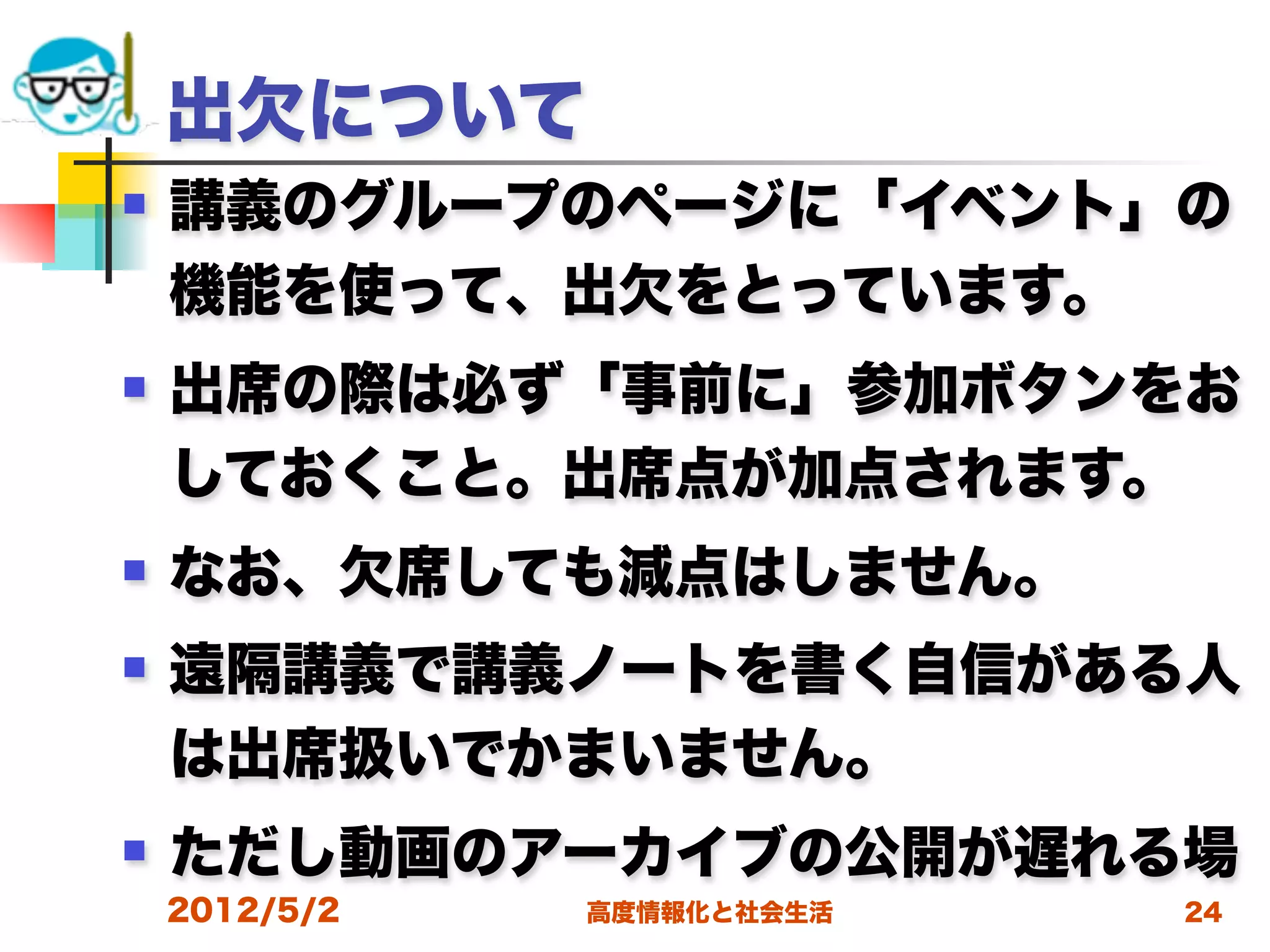 出欠について
   講義のグループのページに「イベント」の
    機能を使って、出欠をとっています。
   出席の際は必ず「事前に」参加ボタンをお
    しておくこと。出席点が加点されます。
   なお、欠席しても減点はしません。
   遠隔講義で講義ノートを書く自信がある人
    は出席扱いでかまいません。
   ただし動画のアーカイブの公開が遅れる場
    2012/5/2   高度情報化と社会生活   24
 