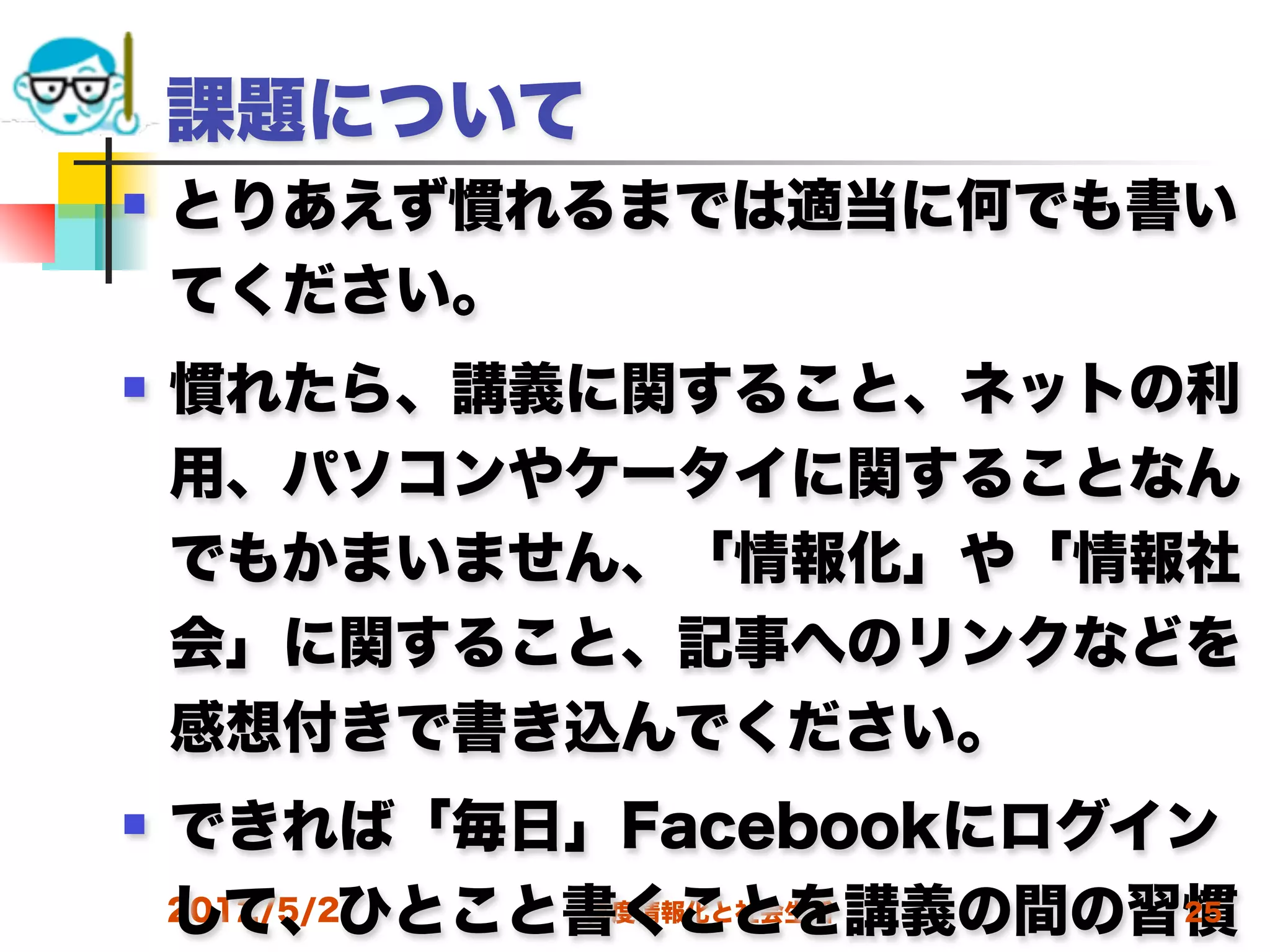 課題について
   とりあえず慣れるまでは適当に何でも書い
    てください。
   慣れたら、講義に関すること、ネットの利
    用、パソコンやケータイに関することなん
    でもかまいません、「情報化」や「情報社
    会」に関すること、記事へのリンクなどを
    感想付きで書き込んでください。
   できれば「毎日」Facebookにログイン
    して、ひとこと書くことを講義の間の習慣
    2012/5/2 高度情報化と社会生活 25
 