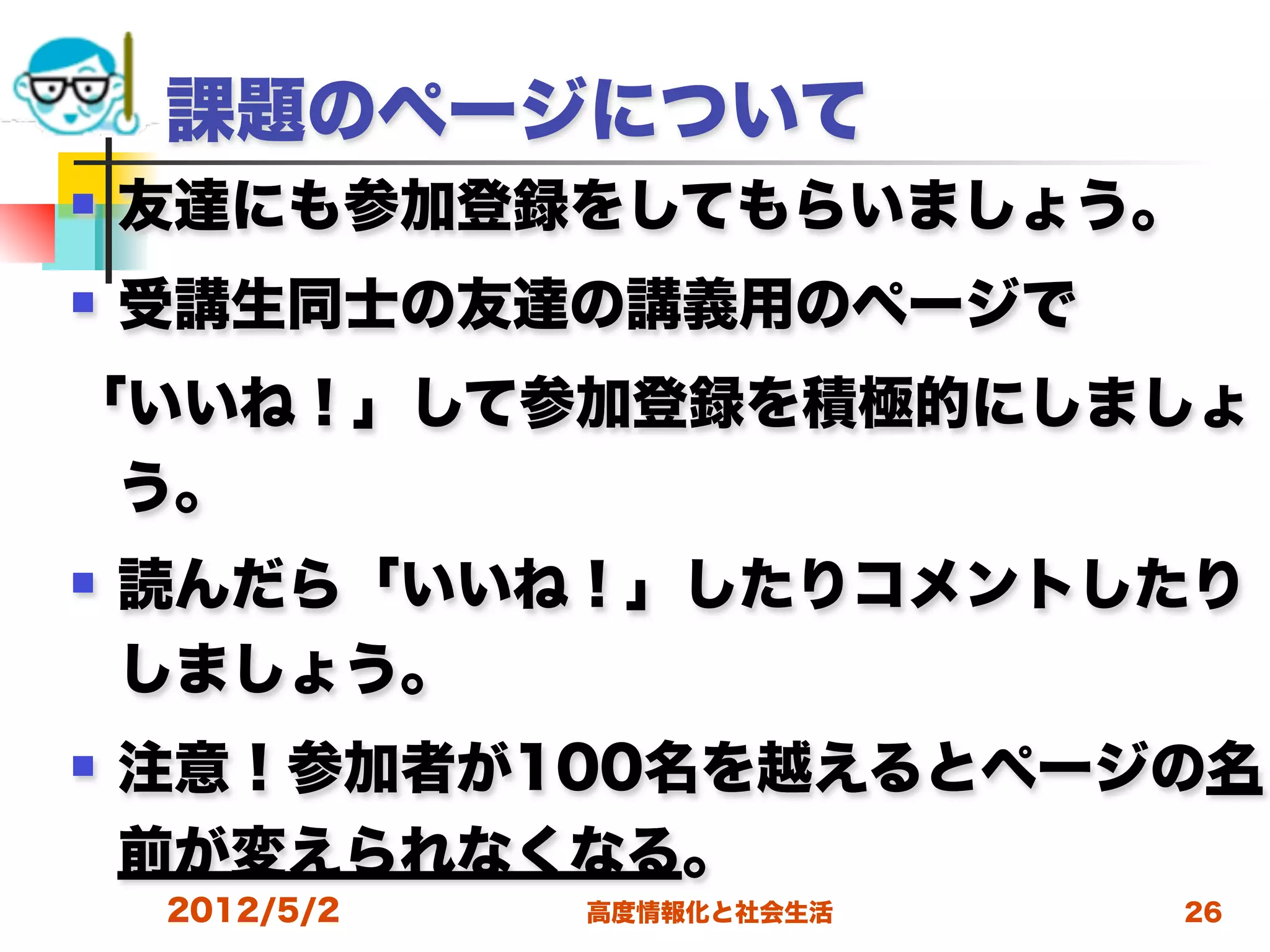 課題のページについて
   友達にも参加登録をしてもらいましょう。
   受講生同士の友達の講義用のページで
「いいね！」して参加登録を積極的にしましょ
 う。
   読んだら「いいね！」したりコメントしたり
    しましょう。
   注意！参加者が100名を越えるとページの名
    前が変えられなくなる。
    2012/5/2   高度情報化と社会生活   26
 
