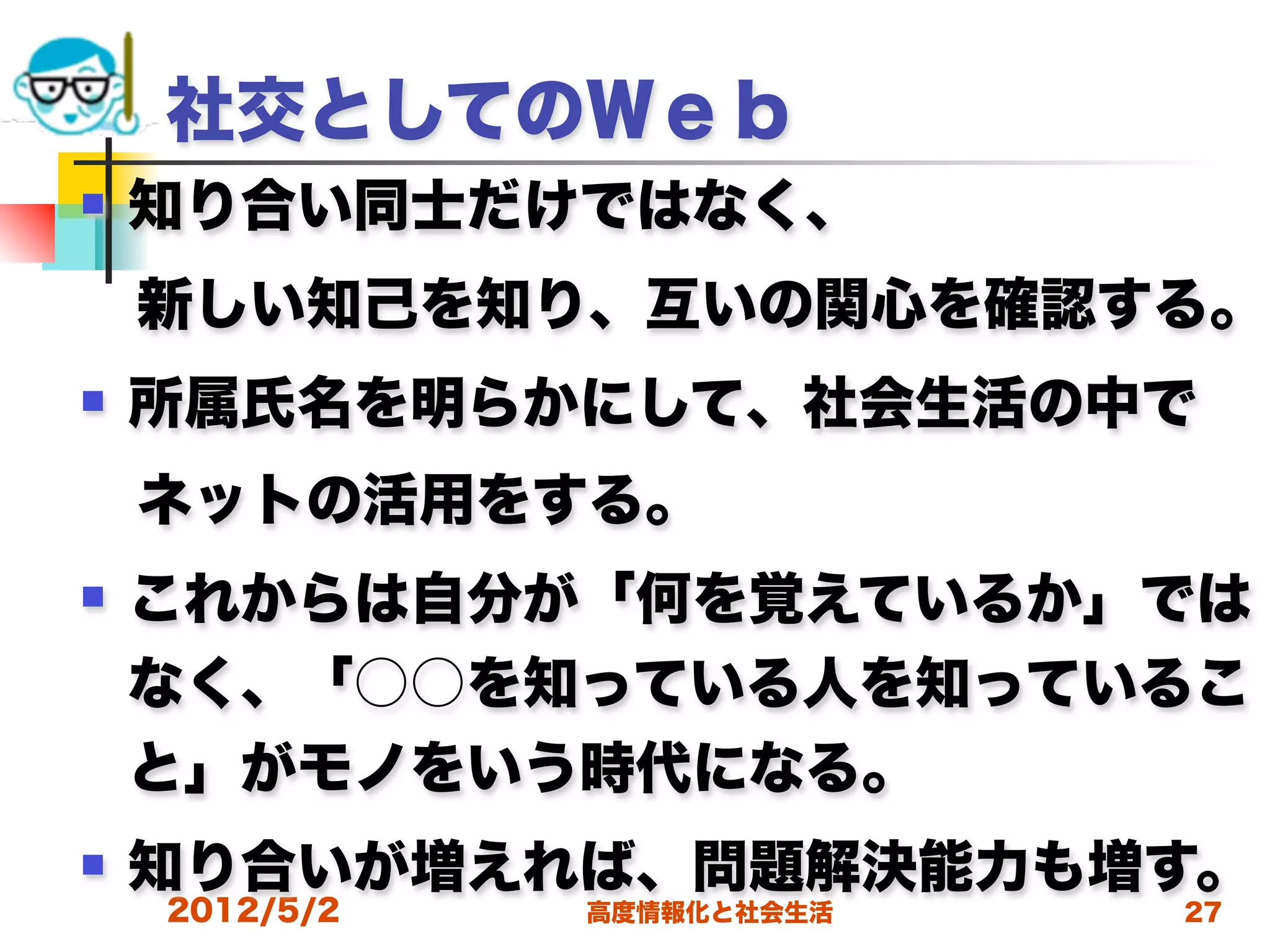社交としてのＷｅｂ
   知り合い同士だけではなく、
 新しい知己を知り、互いの関心を確認する。
   所属氏名を明らかにして、社会生活の中で
 ネットの活用をする。
   これからは自分が「何を覚えているか」では
    なく、「○○を知っている人を知っているこ
    と」がモノをいう時代になる。
   知り合いが増えれば、問題解決能力も増す。
    2012/5/2   高度情報化と社会生活   27
 