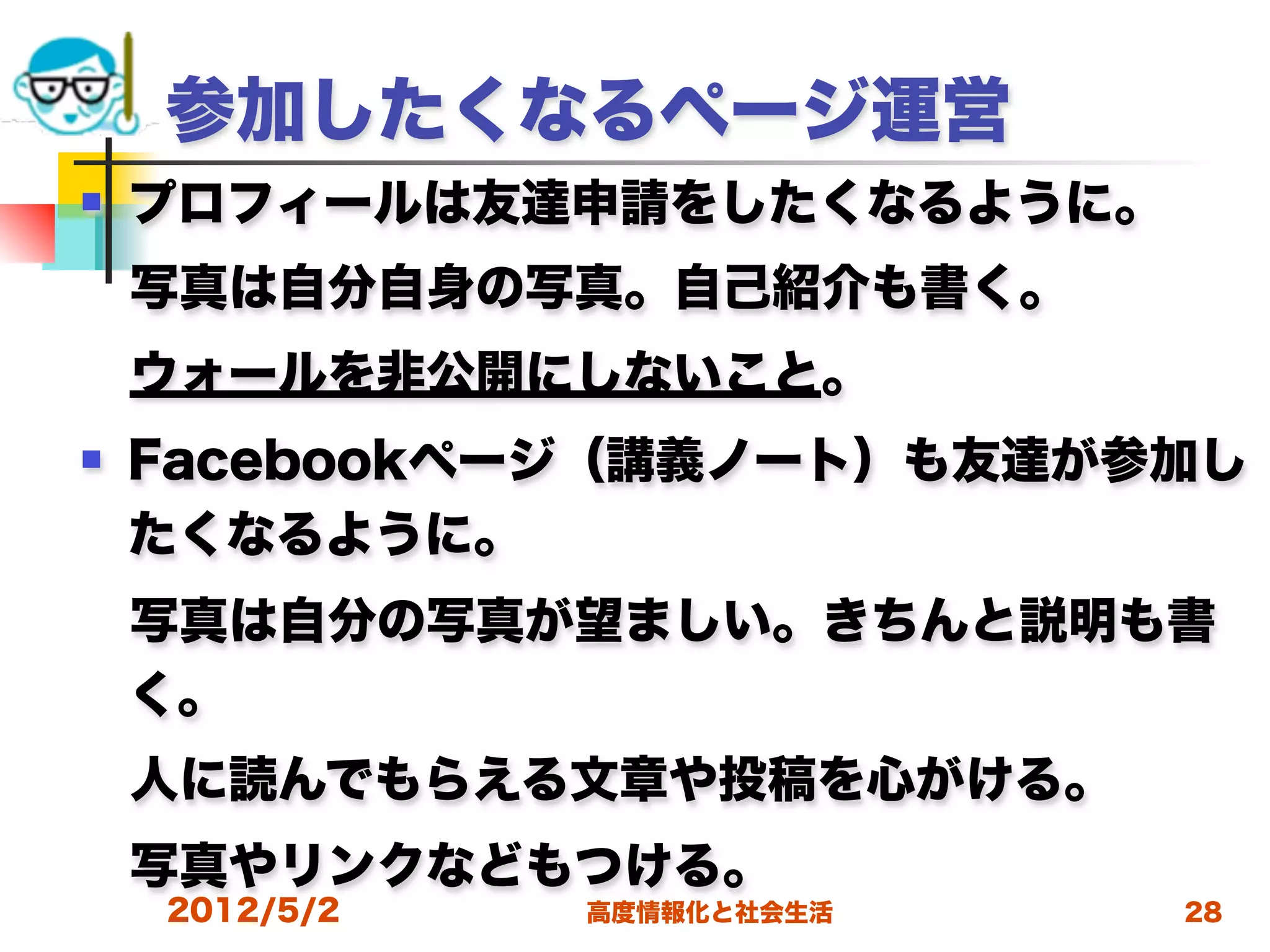 参加したくなるページ運営
   プロフィールは友達申請をしたくなるように。
 写真は自分自身の写真。自己紹介も書く。
 ウォールを非公開にしないこと。
   Facebookページ（講義ノート）も友達が参加し
    たくなるように。
 写真は自分の写真が望ましい。きちんと説明も書
 く。
 人に読んでもらえる文章や投稿を心がける。
 写真やリンクなどもつける。
    2012/5/2   高度情報化と社会生活   28
 