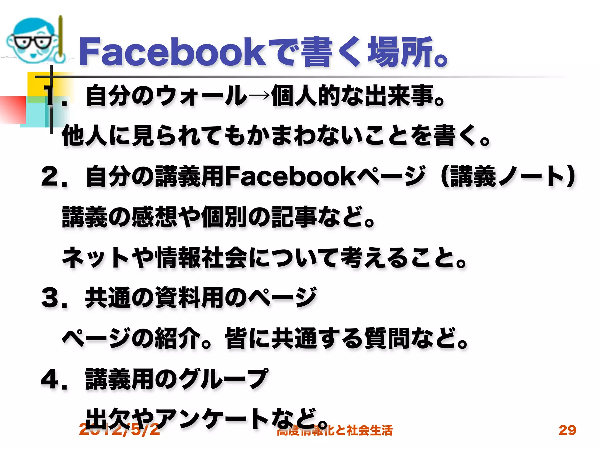 Facebookで書く場所。
１．自分のウォール→個人的な出来事。
 他人に見られてもかまわないことを書く。
２．自分の講義用Facebookページ（講義ノート）
 講義の感想や個別の記事など。
 ネットや情報社会について考えること。
３．共通の資料用のページ
 ページの紹介。皆に共通する質問など。
４．講義用のグループ
  出欠やアンケートなど。
  2012/5/2 高度情報化と社会生活   29
 