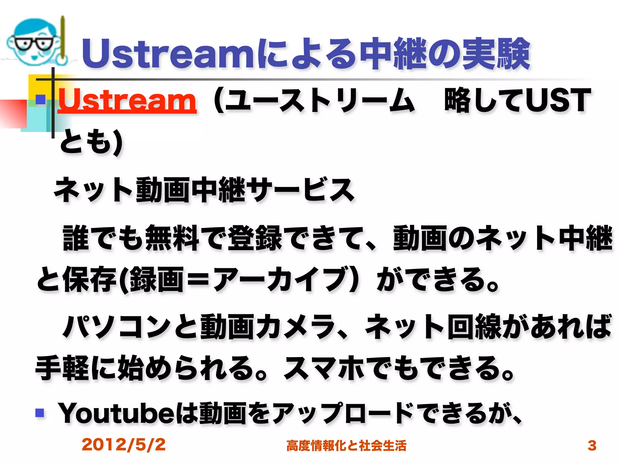 Ustreamによる中継の実験
   Ustream（ユーストリーム 略してUST
    とも)
    ネット動画中継サービス
 誰でも無料で登録できて、動画のネット中継
と保存(録画＝アーカイブ）ができる。
 パソコンと動画カメラ、ネット回線があれば
手軽に始められる。スマホでもできる。
   Youtubeは動画をアップロードできるが、
     2012/5/2   高度情報化と社会生活   3
 
