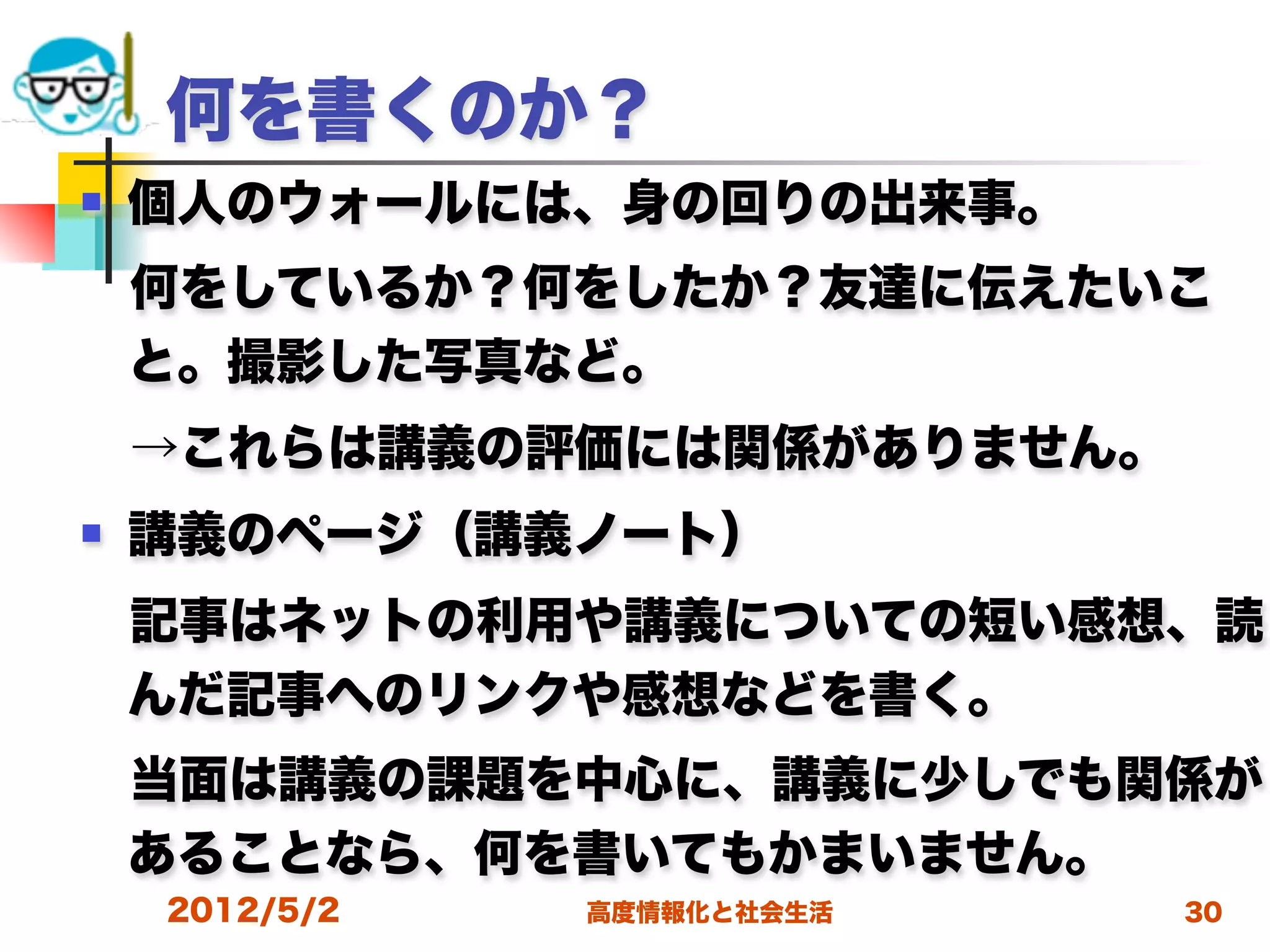 何を書くのか？
   個人のウォールには、身の回りの出来事。
 何をしているか？何をしたか？友達に伝えたいこ
 と。撮影した写真など。
 →これらは講義の評価には関係がありません。
   講義のページ（講義ノート）
 記事はネットの利用や講義についての短い感想、読
 んだ記事へのリンクや感想などを書く。
 当面は講義の課題を中心に、講義に少しでも関係が
 あることなら、何を書いてもかまいません。
    2012/5/2   高度情報化と社会生活   30
 
