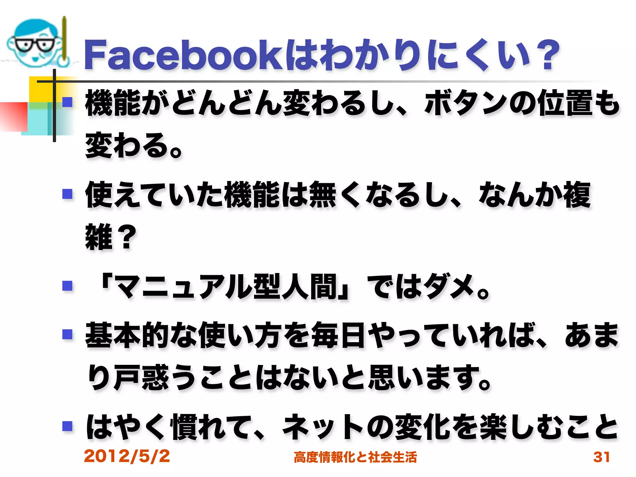 Facebookはわかりにくい？
   機能がどんどん変わるし、ボタンの位置も
    変わる。
   使えていた機能は無くなるし、なんか複
    雑？
   「マニュアル型人間」ではダメ。
   基本的な使い方を毎日やっていれば、あま
    り戸惑うことはないと思います。
   はやく慣れて、ネットの変化を楽しむこと
    2012/5/2   高度情報化と社会生活   31
 