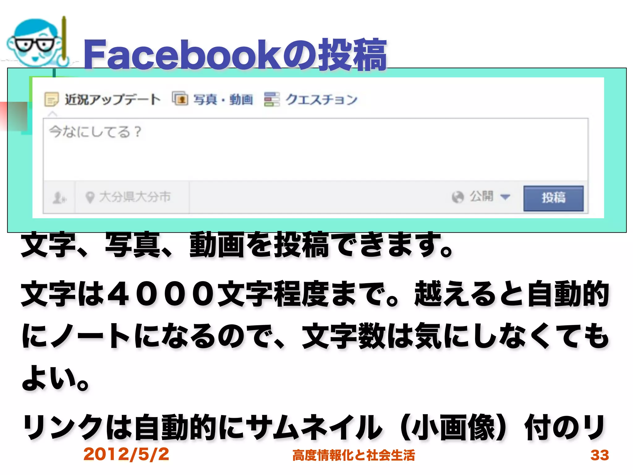 Facebookの投稿




文字、写真、動画を投稿できます。
文字は４０００文字程度まで。越えると自動的
にノートになるので、文字数は気にしなくても
よい。
リンクは自動的にサムネイル（小画像）付のリ
  2012/5/2   高度情報化と社会生活   33
 