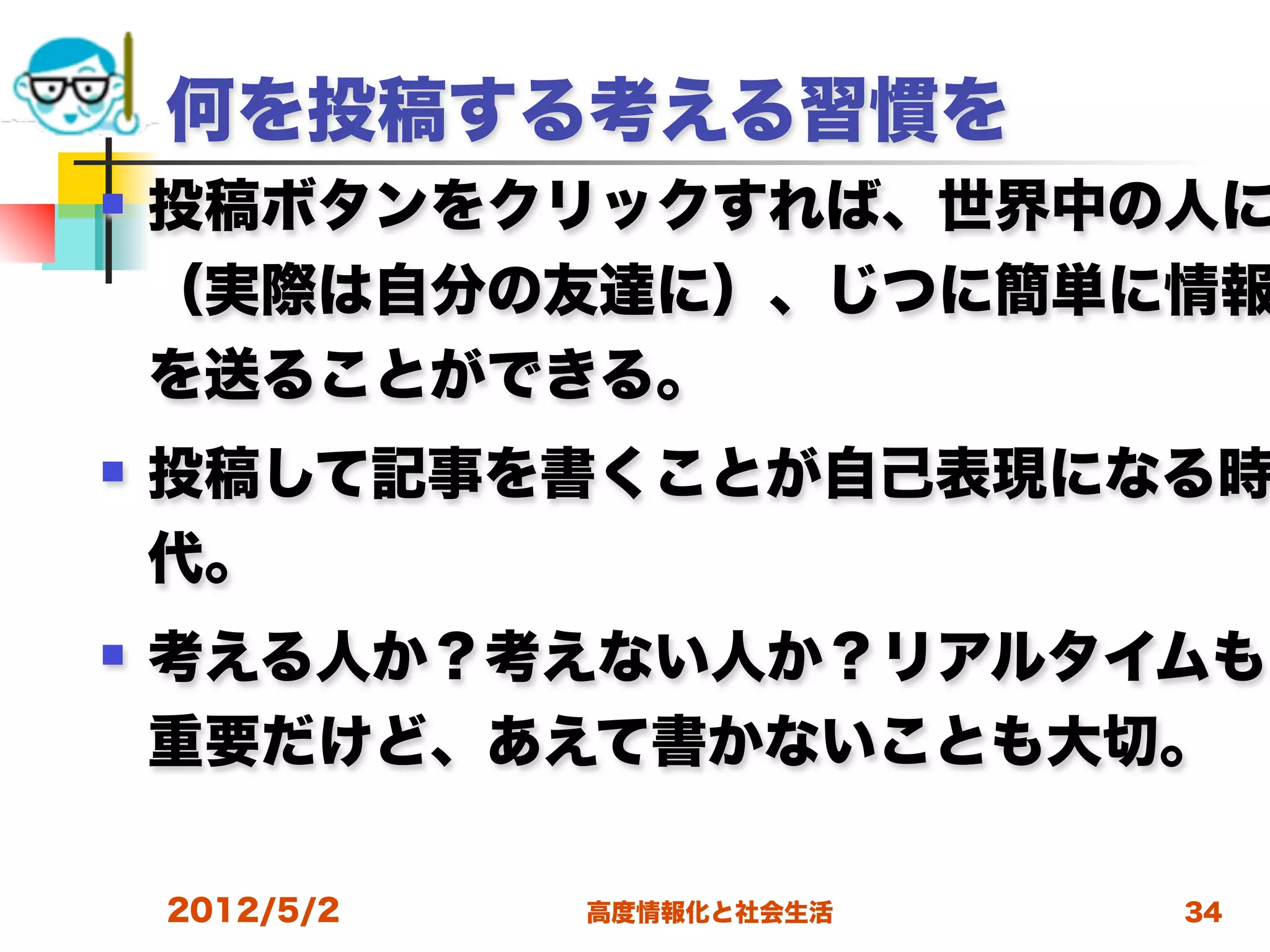 何を投稿する考える習慣を
   投稿ボタンをクリックすれば、世界中の人に
    （実際は自分の友達に）、じつに簡単に情報
    を送ることができる。
   投稿して記事を書くことが自己表現になる時
    代。
   考える人か？考えない人か？リアルタイムも
    重要だけど、あえて書かないことも大切。

    2012/5/2   高度情報化と社会生活   34
 