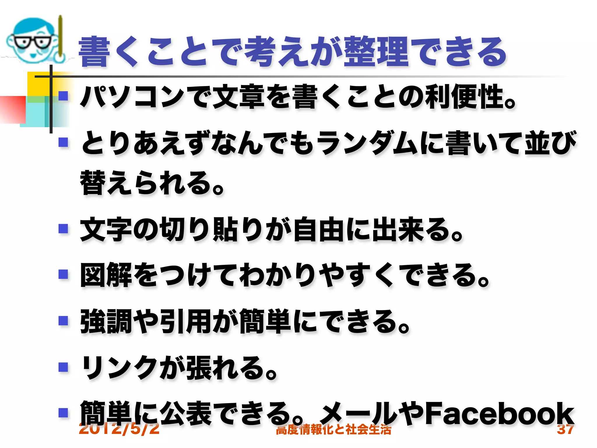 書くことで考えが整理できる
   パソコンで文章を書くことの利便性。
   とりあえずなんでもランダムに書いて並び
    替えられる。
   文字の切り貼りが自由に出来る。
   図解をつけてわかりやすくできる。
   強調や引用が簡単にできる。
   リンクが張れる。
   簡単に公表できる。メールやFacebook
    2012/5/2
           高度情報化と社会生活   37
 
