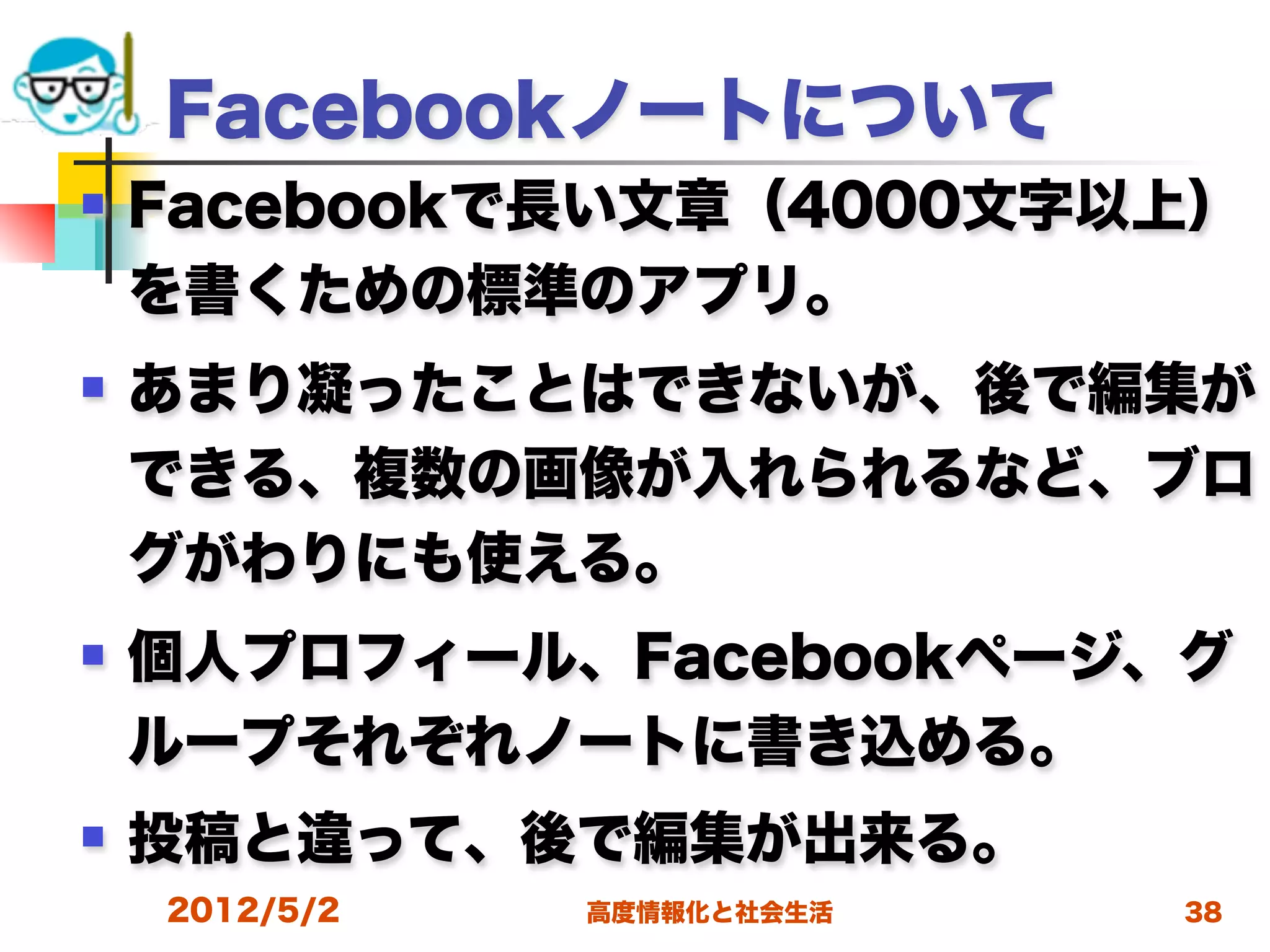 Facebookノートについて
   Facebookで長い文章（4000文字以上）
    を書くための標準のアプリ。
   あまり凝ったことはできないが、後で編集が
    できる、複数の画像が入れられるなど、ブロ
    グがわりにも使える。
   個人プロフィール、Facebookページ、グ
    ループそれぞれノートに書き込める。
   投稿と違って、後で編集が出来る。
    2012/5/2   高度情報化と社会生活   38
 