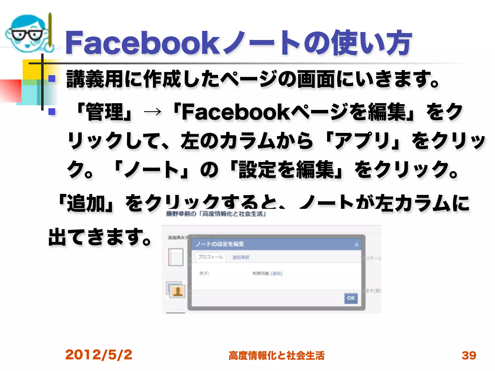 Facebookノートの使い方
   講義用に作成したページの画面にいきます。
   「管理」→「Facebookページを編集」をク
    リックして、左のカラムから「アプリ」をクリッ
    ク。「ノート」の「設定を編集」をクリック。
「追加」をクリックすると、ノートが左カラムに
出てきます。




    2012/5/2   高度情報化と社会生活   39
 