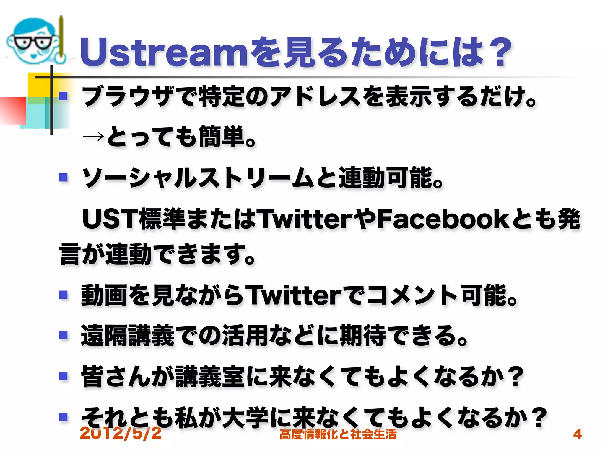 Ustreamを見るためには？
   ブラウザで特定のアドレスを表示するだけ。
 →とっても簡単。
   ソーシャルストリームと連動可能。
 UST標準またはTwitterやFacebookとも発
言が連動できます。
   動画を見ながらTwitterでコメント可能。
   遠隔講義での活用などに期待できる。
   皆さんが講義室に来なくてもよくなるか？
   それとも私が大学に来なくてもよくなるか？
    2012/5/2   高度情報化と社会生活    4
 