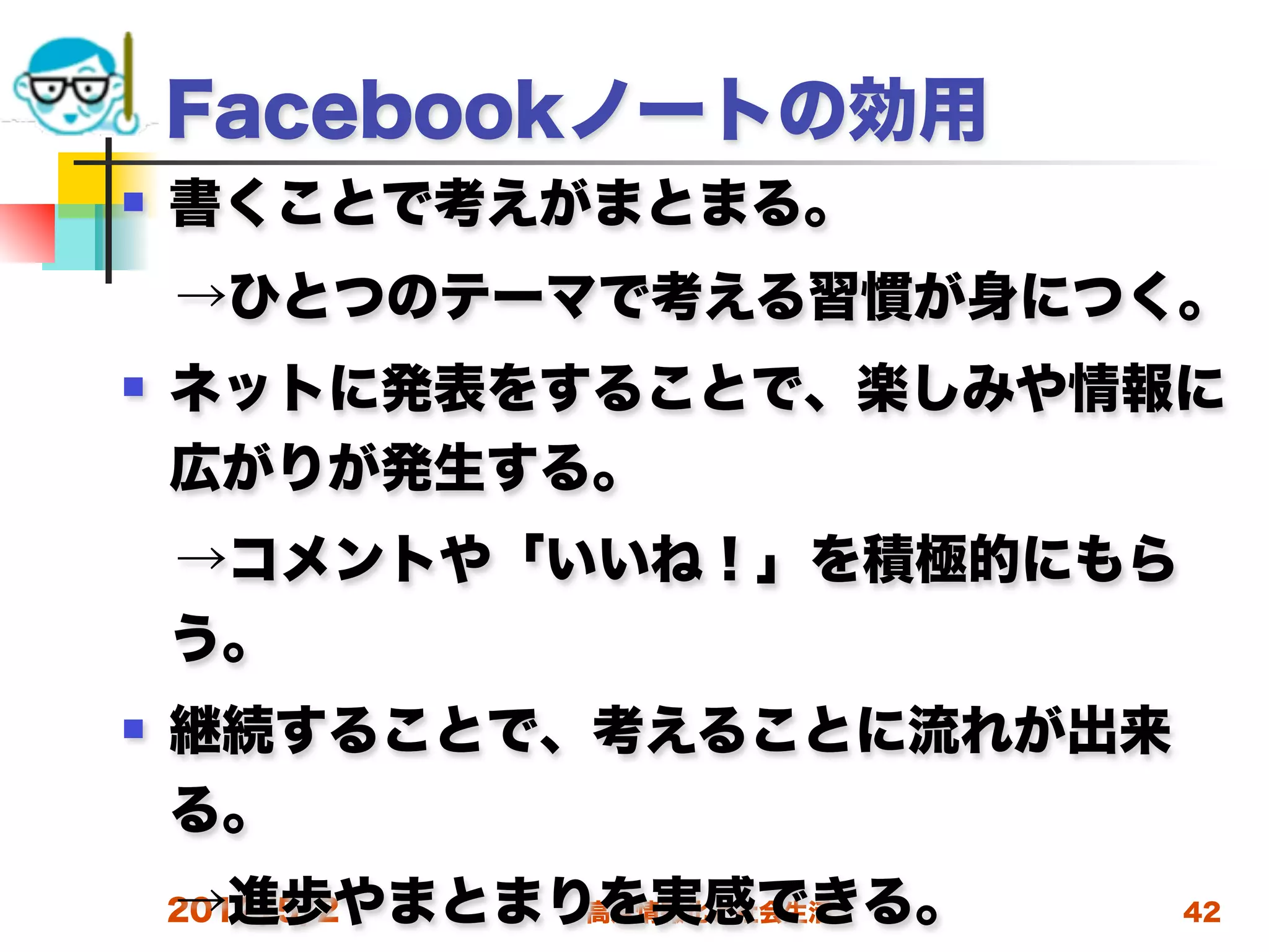Facebookノートの効用
   書くことで考えがまとまる。
 →ひとつのテーマで考える習慣が身につく。
   ネットに発表をすることで、楽しみや情報に
    広がりが発生する。
 →コメントや「いいね！」を積極的にもら
 う。
   継続することで、考えることに流れが出来
    る。
 →進歩やまとまりを実感できる。
 2012/5/2 高度情報化と社会生活      42
 