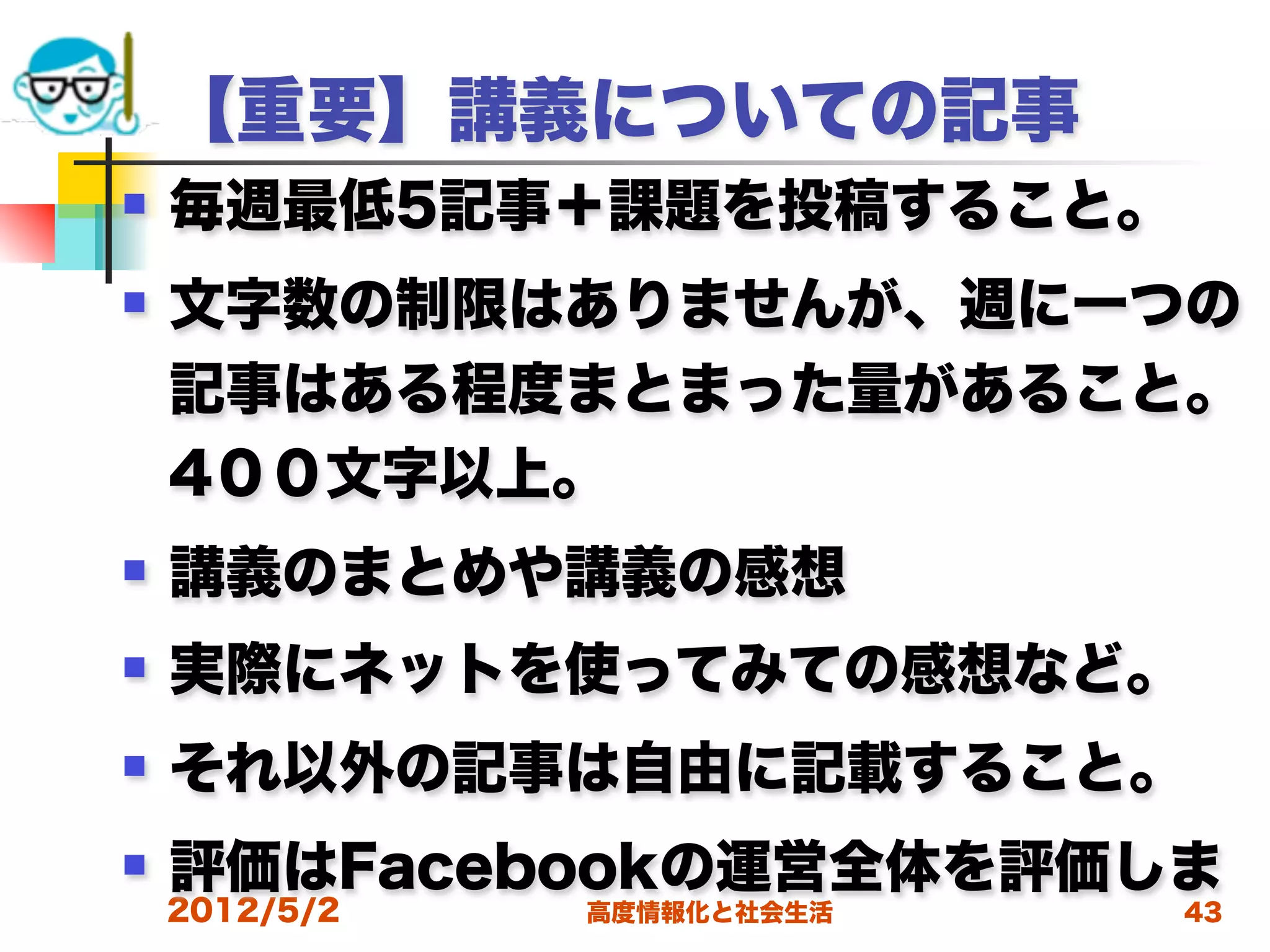 【重要】講義についての記事
   毎週最低5記事＋課題を投稿すること。
   文字数の制限はありませんが、週に一つの
    記事はある程度まとまった量があること。
    4００文字以上。
   講義のまとめや講義の感想
   実際にネットを使ってみての感想など。
   それ以外の記事は自由に記載すること。
   評価はFacebookの運営全体を評価しま
    2012/5/2   高度情報化と社会生活   43
 