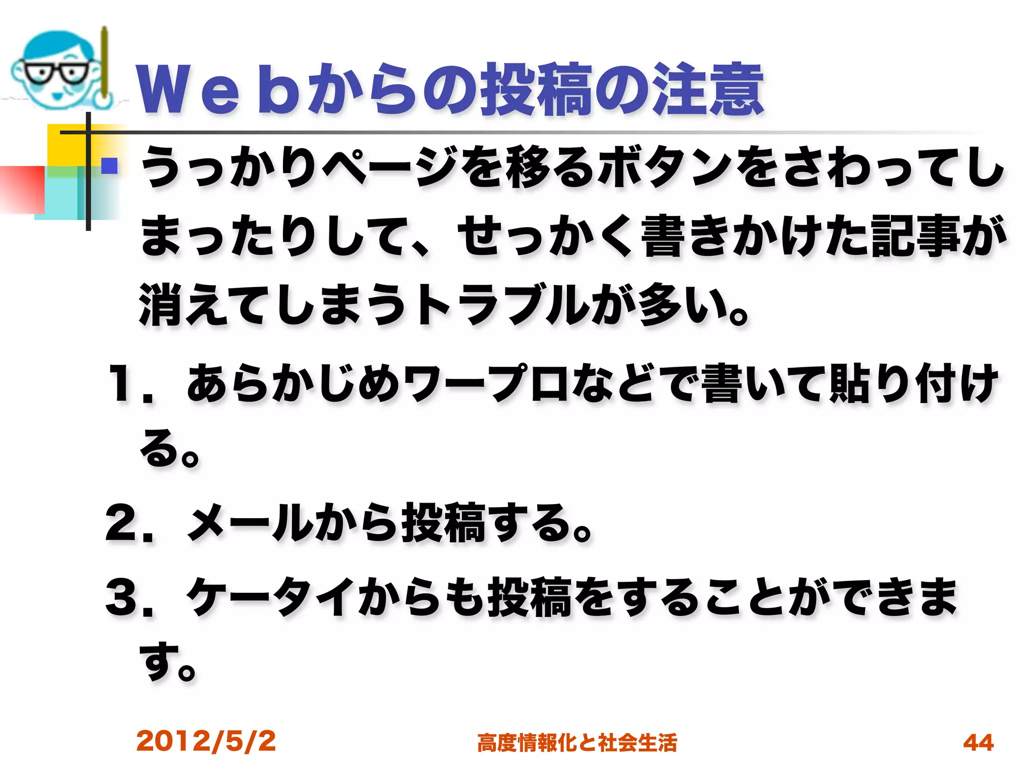 Ｗｅｂからの投稿の注意
   うっかりページを移るボタンをさわってし
    まったりして、せっかく書きかけた記事が
    消えてしまうトラブルが多い。
１．あらかじめワープロなどで書いて貼り付け
 る。
２．メールから投稿する。
３．ケータイからも投稿をすることができま
 す。
    2012/5/2   高度情報化と社会生活   44
 