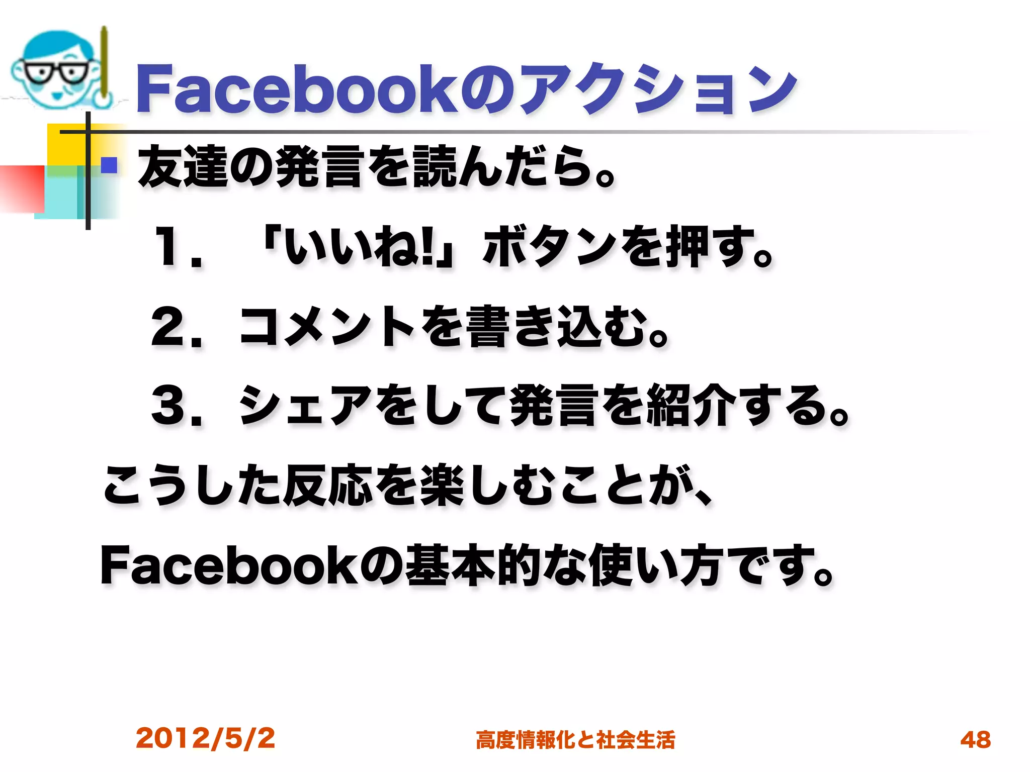 Facebookのアクション
   友達の発言を読んだら。
 １．「いいね!」ボタンを押す。
 ２．コメントを書き込む。
 ３．シェアをして発言を紹介する。
こうした反応を楽しむことが、
Facebookの基本的な使い方です。


    2012/5/2   高度情報化と社会生活   48
 
