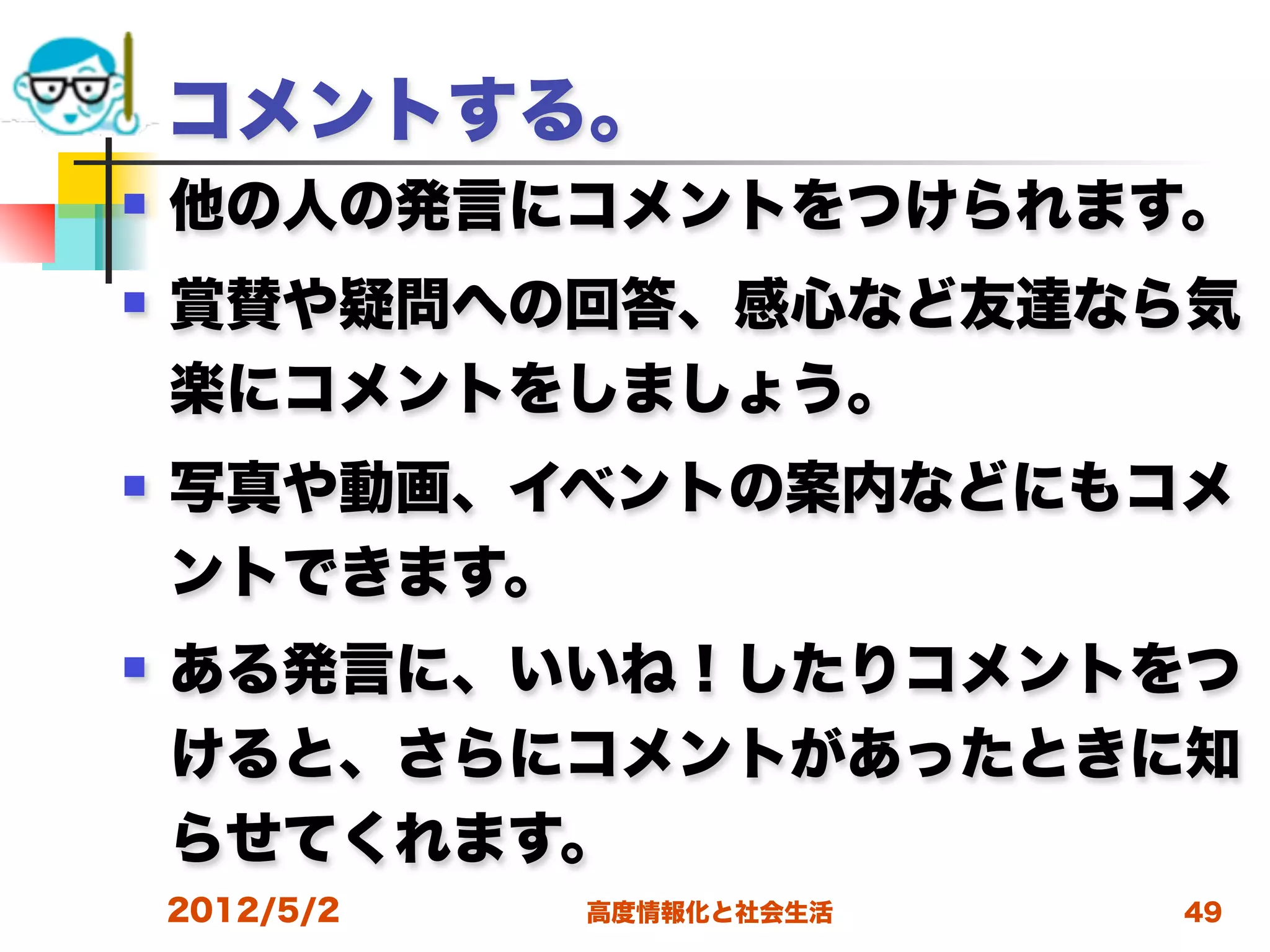 コメントする。
   他の人の発言にコメントをつけられます。
   賞賛や疑問への回答、感心など友達なら気
    楽にコメントをしましょう。
   写真や動画、イベントの案内などにもコメ
    ントできます。
   ある発言に、いいね！したりコメントをつ
    けると、さらにコメントがあったときに知
    らせてくれます。
    2012/5/2   高度情報化と社会生活   49
 