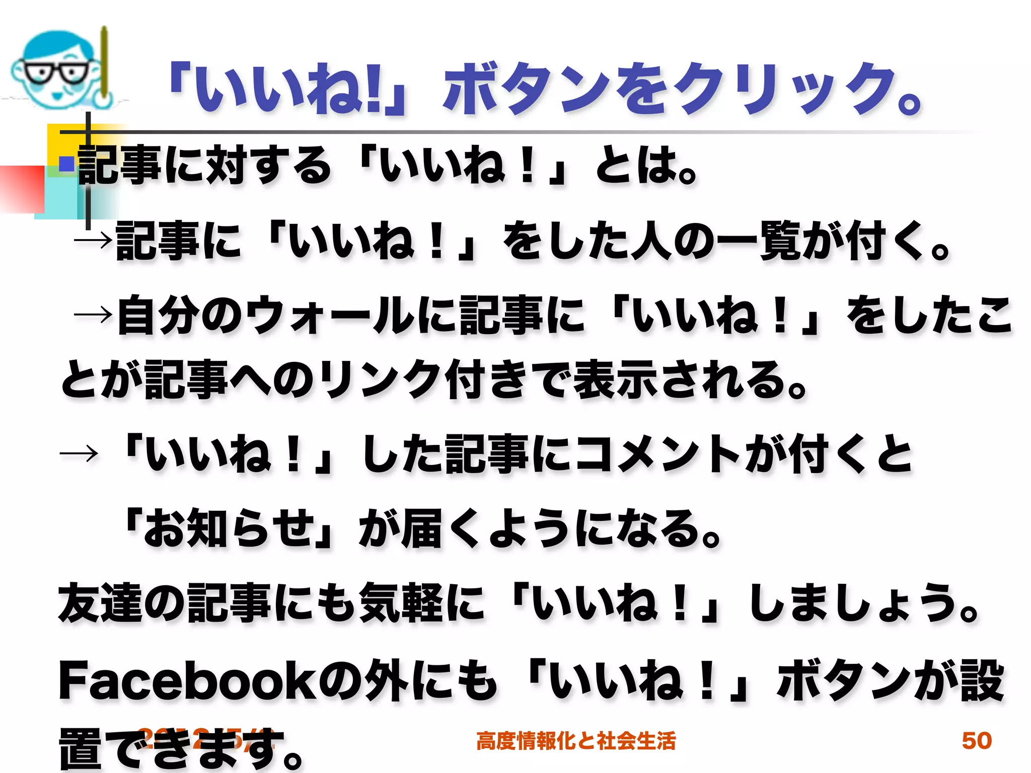 「いいね!」ボタンをクリック。
記事に対する「いいね！」とは。



→記事に「いいね！」をした人の一覧が付く。
→自分のウォールに記事に「いいね！」をしたこ
とが記事へのリンク付きで表示される。
→「いいね！」した記事にコメントが付くと
 「お知らせ」が届くようになる。
友達の記事にも気軽に「いいね！」しましょう。
Facebookの外にも「いいね！」ボタンが設
置できます。
  2012/5/2 高度情報化と社会生活 50
 