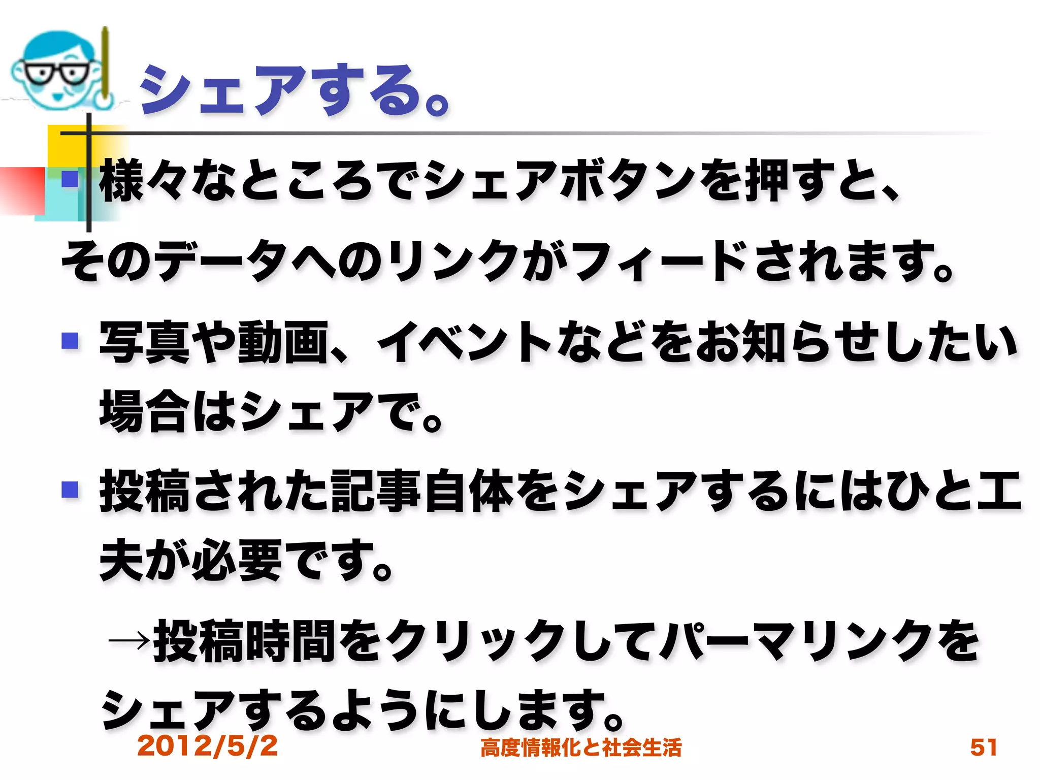 シェアする。
   様々なところでシェアボタンを押すと、
そのデータへのリンクがフィードされます。
   写真や動画、イベントなどをお知らせしたい
    場合はシェアで。
   投稿された記事自体をシェアするにはひと工
    夫が必要です。
 →投稿時間をクリックしてパーマリンクを
 シェアするようにします。
    2012/5/2   高度情報化と社会生活   51
 