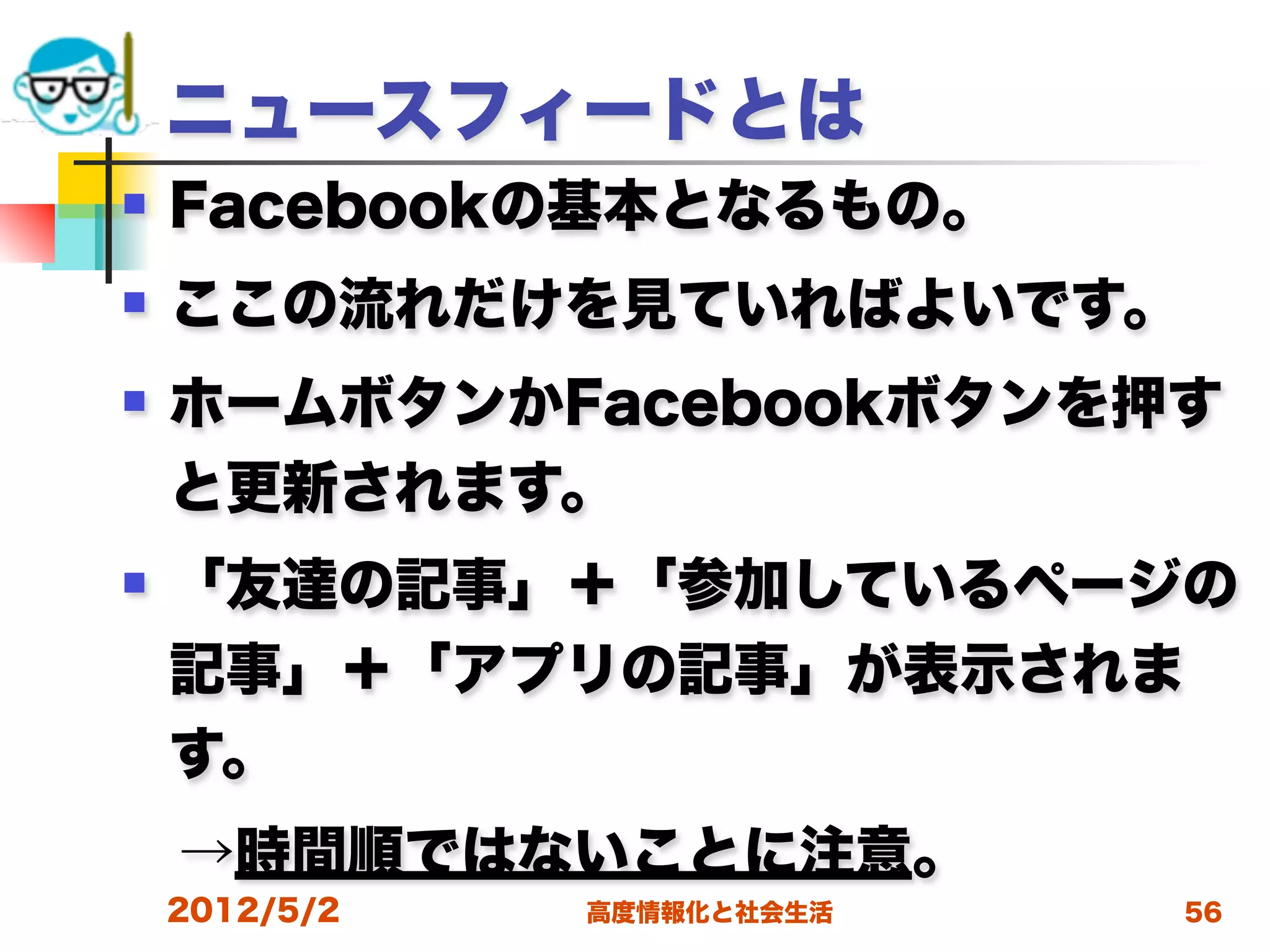 ニュースフィードとは
   Facebookの基本となるもの。
   ここの流れだけを見ていればよいです。
   ホームボタンかFacebookボタンを押す
    と更新されます。
   「友達の記事」＋「参加しているページの
    記事」＋「アプリの記事」が表示されま
    す。
 →時間順ではないことに注意。
    2012/5/2   高度情報化と社会生活   56
 