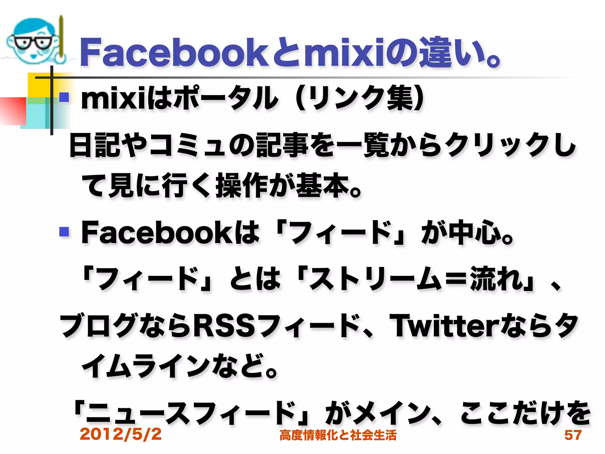 Facebookとmixiの違い。
   mixiはポータル（リンク集）
日記やコミュの記事を一覧からクリックし
 て見に行く操作が基本。
   Facebookは「フィード」が中心。
「フィード」とは「ストリーム＝流れ」、
ブログならRSSフィード、Twitterならタ
 イムラインなど。
「ニュースフィード」がメイン、ここだけを
    2012/5/2   高度情報化と社会生活   57
 