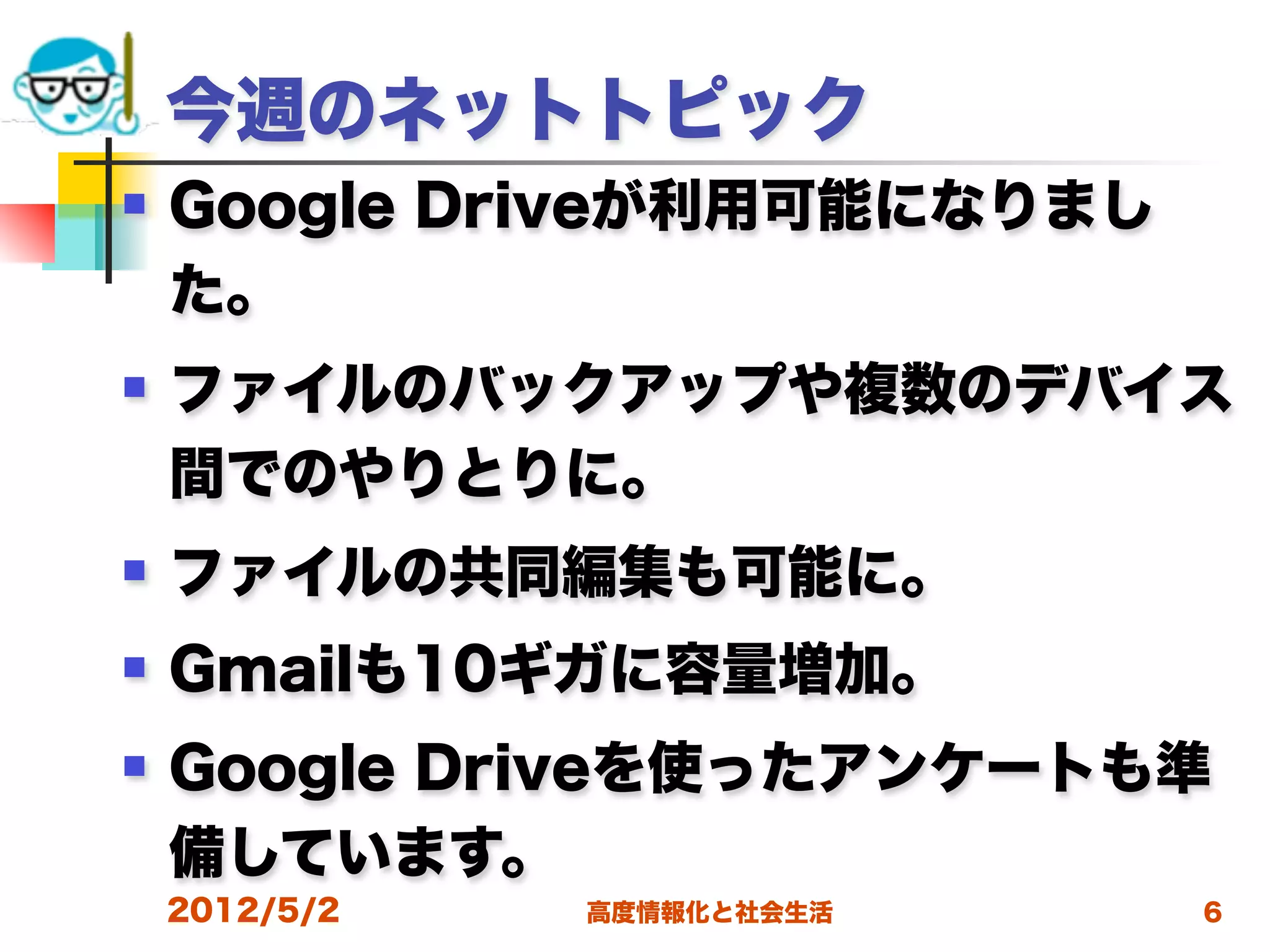 今週のネットトピック
   Google Driveが利用可能になりまし
    た。
   ファイルのバックアップや複数のデバイス
    間でのやりとりに。
   ファイルの共同編集も可能に。
   Gmailも10ギガに容量増加。
   Google Driveを使ったアンケートも準
    備しています。
    2012/5/2   高度情報化と社会生活    6
 