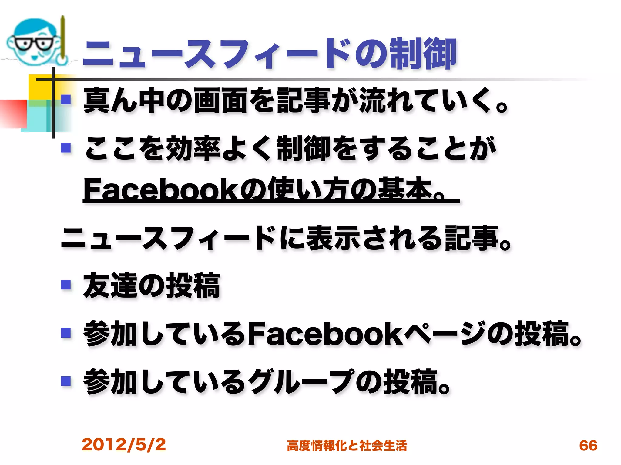 ニュースフィードの制御
   真ん中の画面を記事が流れていく。
   ここを効率よく制御をすることが
    Facebookの使い方の基本。
ニュースフィードに表示される記事。
   友達の投稿
   参加しているFacebookページの投稿。
   参加しているグループの投稿。

    2012/5/2   高度情報化と社会生活   66
 