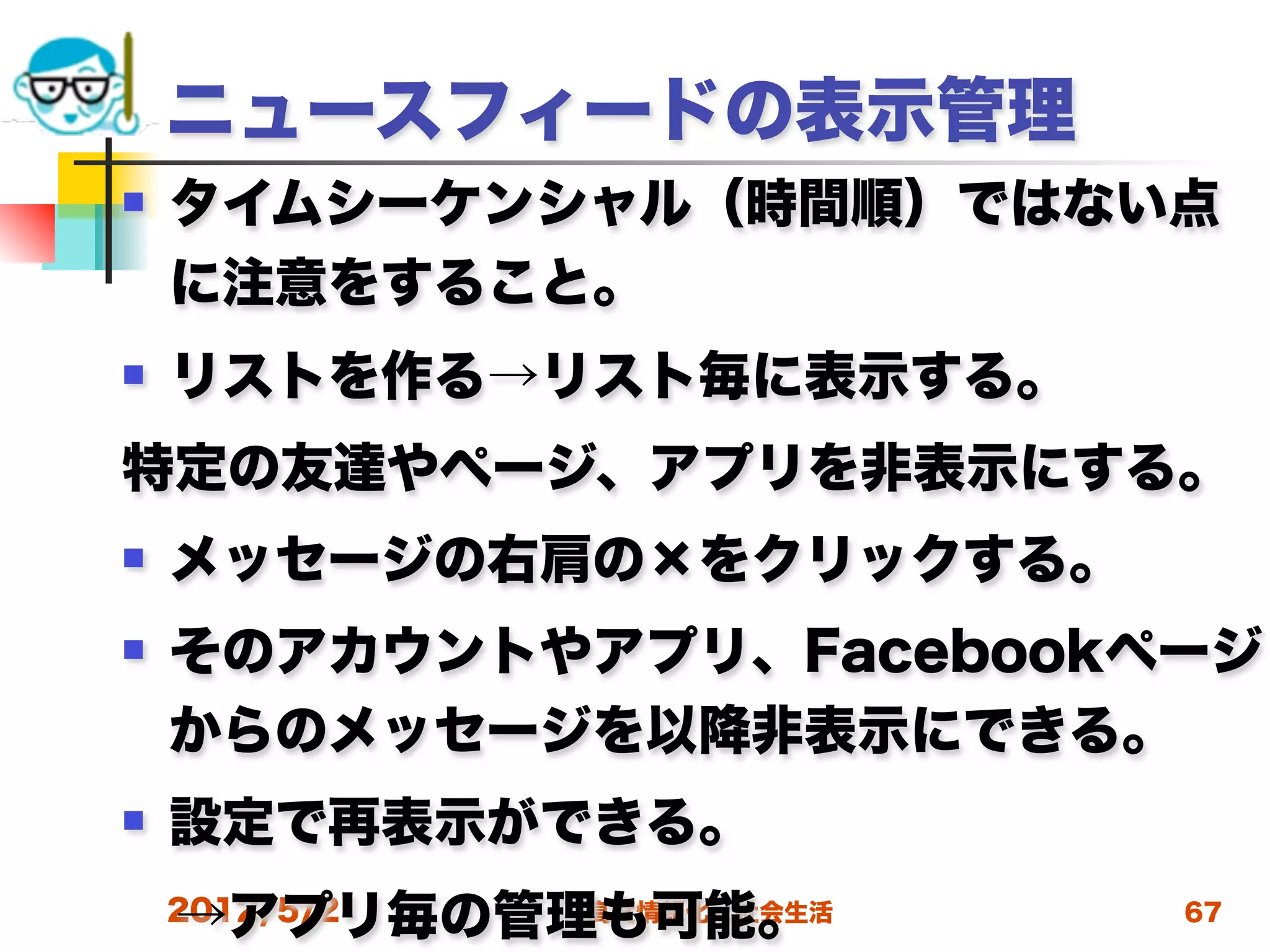 ニュースフィードの表示管理
   タイムシーケンシャル（時間順）ではない点
    に注意をすること。
   リストを作る→リスト毎に表示する。
特定の友達やページ、アプリを非表示にする。
   メッセージの右肩の×をクリックする。
   そのアカウントやアプリ、Facebookページ
    からのメッセージを以降非表示にできる。
   設定で再表示ができる。
 →アプリ毎の管理も可能。
 2012/5/2 高度情報化と社会生活     67
 