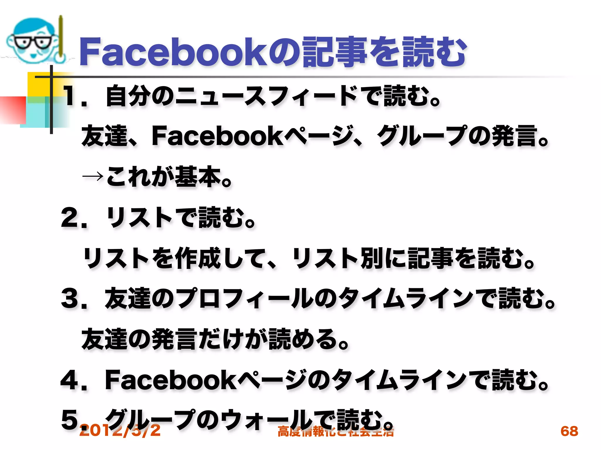 Facebookの記事を読む
１．自分のニュースフィードで読む。
 友達、Facebookページ、グループの発言。
 →これが基本。
２．リストで読む。
 リストを作成して、リスト別に記事を読む。
３．友達のプロフィールのタイムラインで読む。
 友達の発言だけが読める。
４．Facebookページのタイムラインで読む。
５．グループのウォールで読む。
 2012/5/2 高度情報化と社会生活    68
 