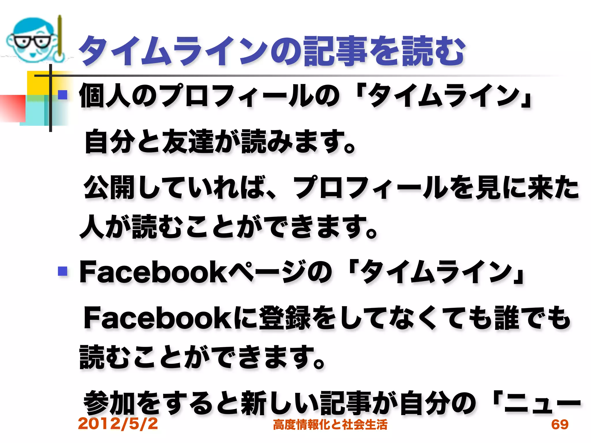 タイムラインの記事を読む
   個人のプロフィールの「タイムライン」
 自分と友達が読みます。
 公開していれば、プロフィールを見に来た
 人が読むことができます。
   Facebookページの「タイムライン」
 Facebookに登録をしてなくても誰でも
 読むことができます。
 参加をすると新しい記事が自分の「ニュー
    2012/5/2   高度情報化と社会生活   69
 