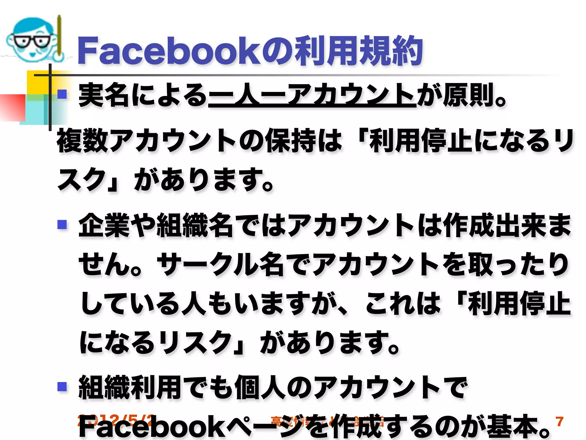 Facebookの利用規約
   実名による一人一アカウントが原則。
複数アカウントの保持は「利用停止になるリ
スク」があります。
   企業や組織名ではアカウントは作成出来ま
    せん。サークル名でアカウントを取ったり
    している人もいますが、これは「利用停止
    になるリスク」があります。
   組織利用でも個人のアカウントで
    Facebookページを作成するのが基本。
    2012/5/2  高度情報化と社会生活 7
 