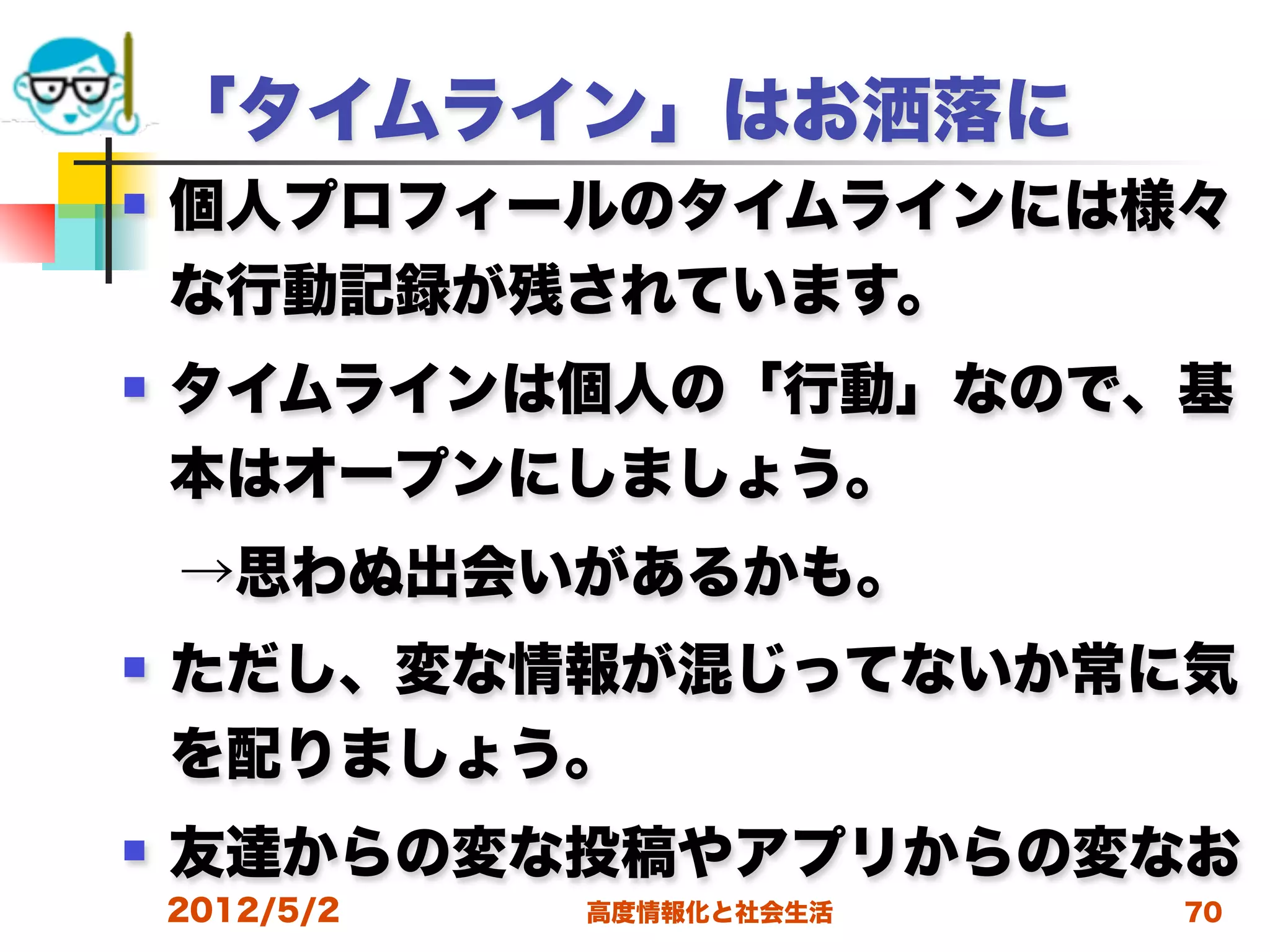 「タイムライン」はお洒落に
   個人プロフィールのタイムラインには様々
    な行動記録が残されています。
   タイムラインは個人の「行動」なので、基
    本はオープンにしましょう。
 →思わぬ出会いがあるかも。
   ただし、変な情報が混じってないか常に気
    を配りましょう。
   友達からの変な投稿やアプリからの変なお
    2012/5/2   高度情報化と社会生活   70
 