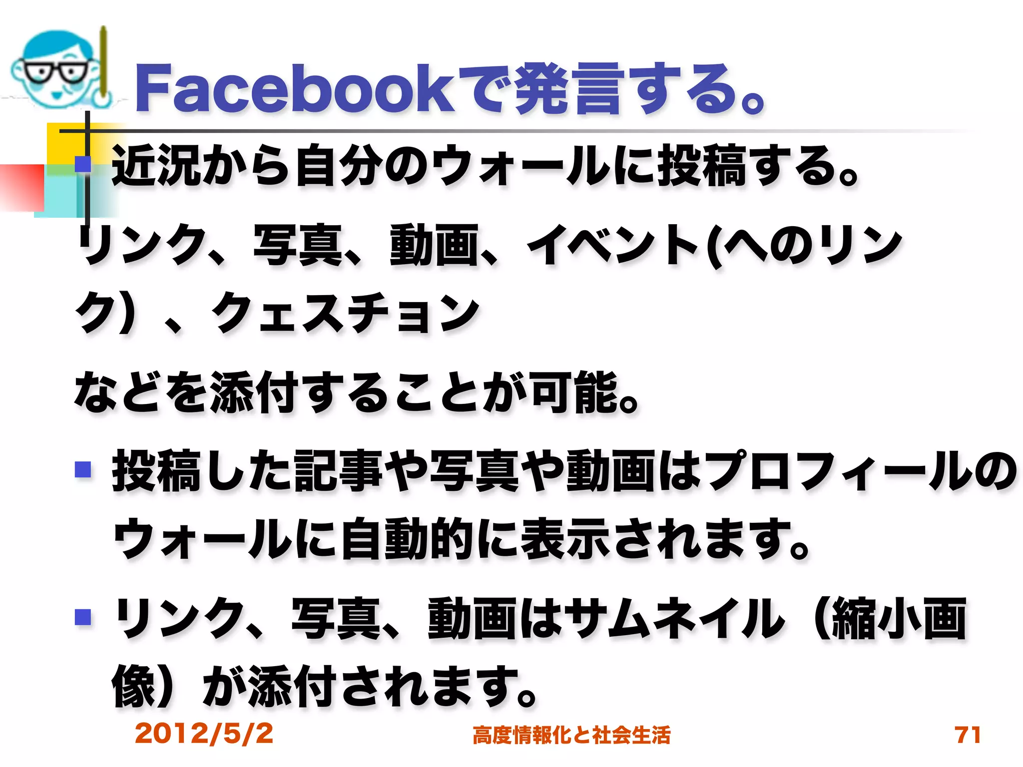 Facebookで発言する。
   近況から自分のウォールに投稿する。
リンク、写真、動画、イベント(へのリン
ク）、クェスチョン
などを添付することが可能。
   投稿した記事や写真や動画はプロフィールの
    ウォールに自動的に表示されます。
   リンク、写真、動画はサムネイル（縮小画
    像）が添付されます。
    2012/5/2   高度情報化と社会生活   71
 