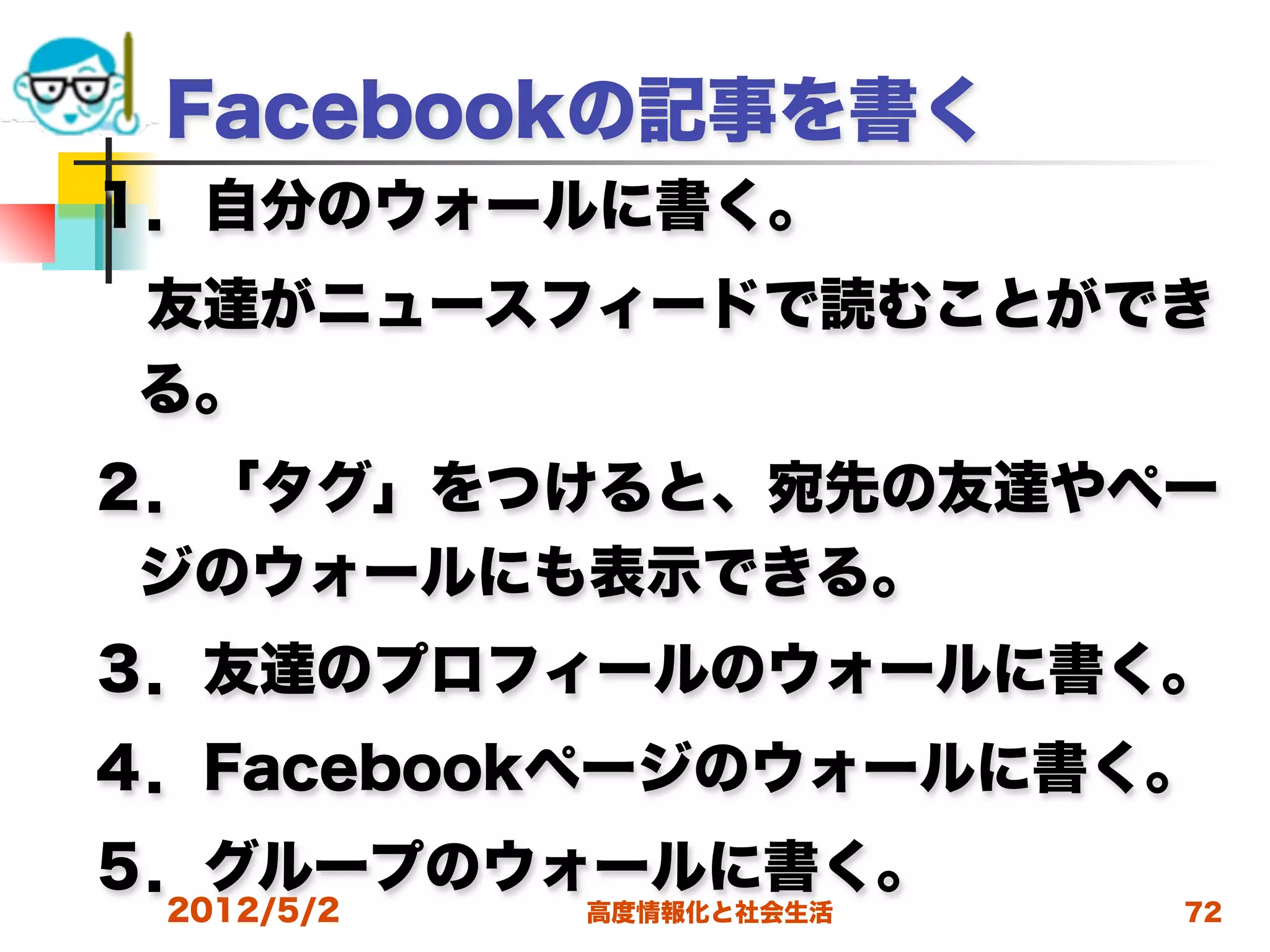 Facebookの記事を書く
１．自分のウォールに書く。
 友達がニュースフィードで読むことができ
 る。
２．「タグ」をつけると、宛先の友達やペー
 ジのウォールにも表示できる。 
３．友達のプロフィールのウォールに書く。
４．Facebookページのウォールに書く。
５．グループのウォールに書く。
 2012/5/2   高度情報化と社会生活   72
 