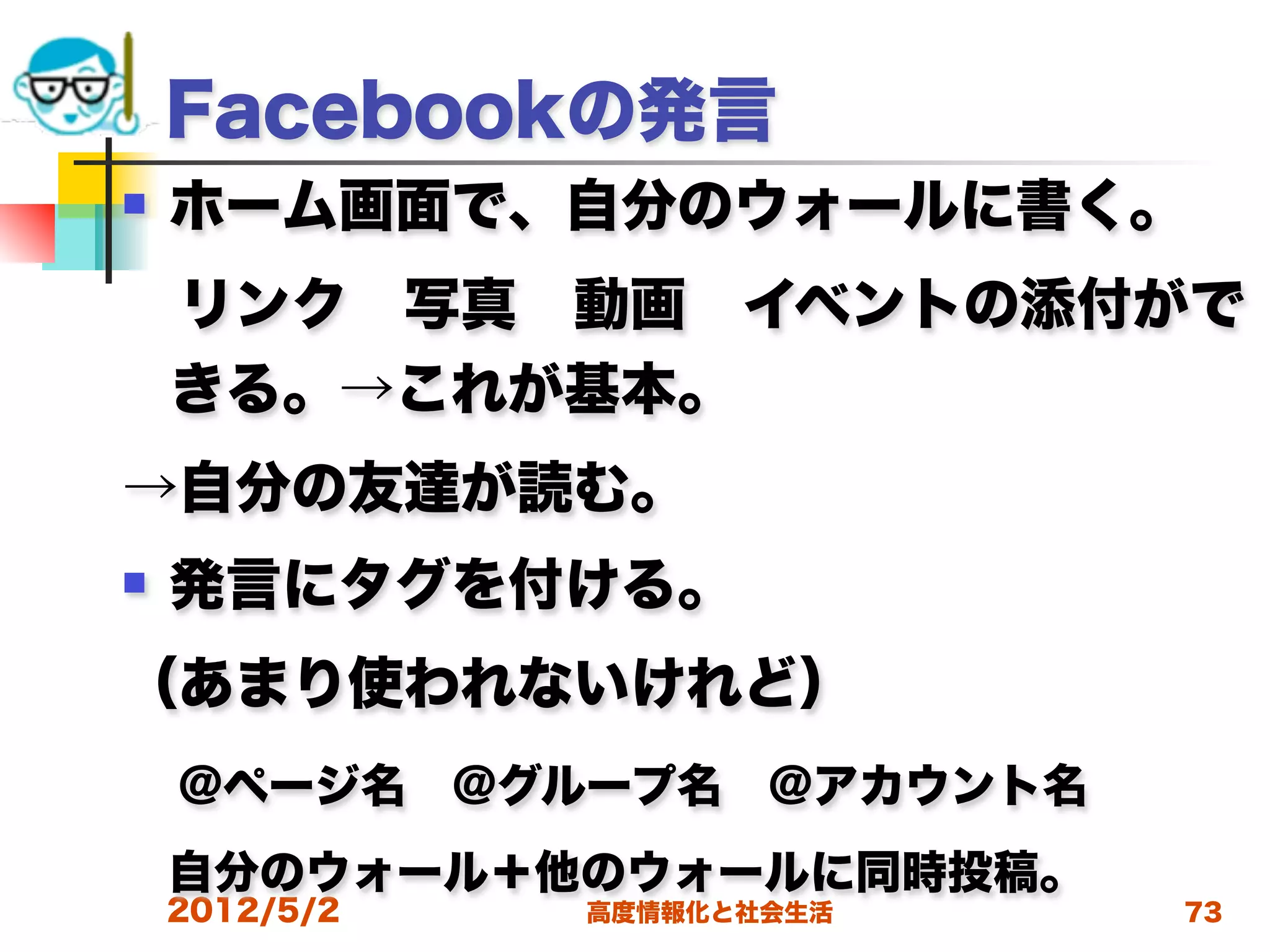 Facebookの発言
   ホーム画面で、自分のウォールに書く。
 リンク 写真 動画 イベントの添付がで
 きる。→これが基本。 
→自分の友達が読む。
   発言にタグを付ける。
（あまり使われないけれど）
 @ページ名 @グループ名 @アカウント名
 自分のウォール＋他のウォールに同時投稿。
    2012/5/2   高度情報化と社会生活   73
 