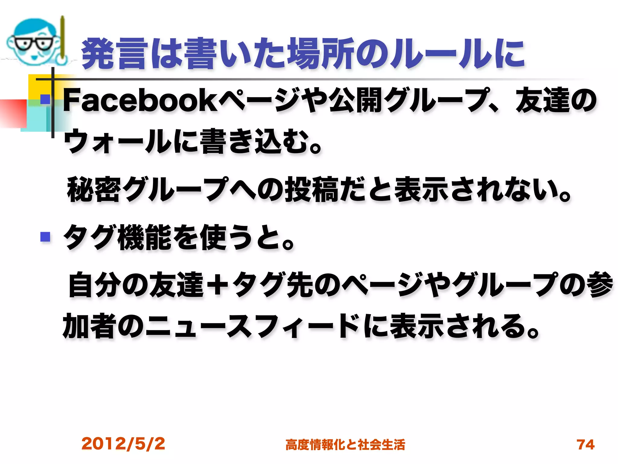 発言は書いた場所のルールに
   Facebookページや公開グループ、友達の
    ウォールに書き込む。 
 秘密グループへの投稿だと表示されない。
   タグ機能を使うと。
 自分の友達＋タグ先のページやグループの参
 加者のニュースフィードに表示される。



    2012/5/2   高度情報化と社会生活   74
 